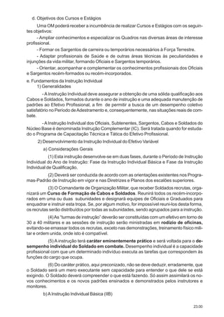 23.00
d. Objetivos dos Cursos e Estágios
Uma OM poderá receber a incumbência de realizar Cursos e Estágios com os seguin-
tes objetivos:
- Ampliar conhecimentos e especializar os Quadros nas diversas áreas de interesse
profissional.
- Formar os Sargentos de carreira ou temporários necessários à Força Terrestre.
- Adaptar profissionais de Saúde e de outras áreas técnicas às peculiaridades e
injunções da vida militar, formando Oficiais e Sargentos temporários.
- Orientar, acompanhar e complementar os conhecimentos profissionais dos Oficiais
e Sargentos recém-formados ou recém-incorporados.
e. Fundamentos da Instrução Individual
1) Generalidades
- A Instrução Individual deve assegurar a obtenção de uma sólida qualificação aos
Cabos e Soldados, formados durante o ano de instrução e uma adequada manutenção de
padrões ao Efetivo Profissional, a fim de permitir a busca de um desempenho coletivo
satisfatório no Período deAdestramento e, consequentemente, nas situações reais de com-
bate.
-AInstrução Individual dos Oficiais, Subtenentes, Sargentos, Cabos e Soldados do
Núcleo Base é denominada Instrução Complementar (IC). Será tratada quando for estuda-
do o Programa de Capacitação Técnica e Tática do Efetivo Profissional.
2) Desenvolvimento da Instrução Individual do Efetivo Variável
a) Considerações Gerais
(1) Esta instrução desenvolve-se em duas fases, durante o Período de Instrução
Individual do Ano de Instrução: Fase da Instrução Individual Básica e Fase da Instrução
Individual de Qualificação.
(2) Deverá ser conduzida de acordo com as orientações existentes nos Progra-
mas-Padrão de Instrução em vigor e nas Diretrizes e Planos dos escalões superiores.
(3) O Comandante de Organização Militar, que receber Soldados recrutas, orga-
nizará um Curso de Formação de Cabos e Soldados. Reunirá todos os recém-incorpo-
rados em uma ou duas subunidades e designará equipes de Oficiais e Graduados para
enquadrar e instruir esta tropa. Se, por algum motivo, for impossível reuni-los desta forma,
os recrutas serão distribuídos por todas as subunidades, sendo agrupados para a instrução.
(4)As “turmas de instrução” deverão ser constituídas com um efetivo em torno de
30 a 40 militares e as sessões de instrução serão ministradas em rodízio de oficinas,
evitando-se emassar todos os recrutas, exceto nas demonstrações, treinamento físico mili-
tar e ordem unida, onde isto é compatível.
(5) A instrução terá caráter eminentemente prático e será voltada para o de-
sempenho individual do Soldado em combate. Desempenho individual é a capacidade
profissional com que um determinado indivíduo executa as tarefas que correspondem às
funções do cargo que ocupa.
(6) Do caráter prático, aqui preconizado, não se deve deduzir, erradamente, que
o Soldado será um mero executante sem capacidade para entender o que dele se está
exigindo. O Soldado deverá compreender o que está fazendo. Só assim assimilará os no-
vos conhecimentos e os novos padrões ensinados e demonstrados pelos instrutores e
monitores.
b)AInstrução Individual Básica (IIB)
 