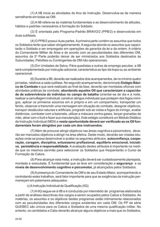 24.00
(1) A IIB inicia as atividades do Ano de Instrução. Desenvolve-se de maneira
semelhante em todas as OM.
(2) A IIB refere-se às matérias fundamentais e ao desenvolvimento de atitudes,
hábitos e padrões necessários à formação do Soldado.
(3) É orientada pelo Programa-Padrão BRAVO/2 (PPB/2) e desenvolvida em
duas subfases.
(4) O PPB/2 possui duas partes. Aprimeira parte contém os assuntos que todos
os Soldados terão que saber obrigatoriamente. Asegunda aborda os assuntos que capaci-
tarão o Soldado a ser empregado em operações de garantia da lei e da ordem. A critério
do Comandante Militar de Área e de acordo com as peculiaridades das diferentes OM,
assuntos da 2a
Parte poderão deixar de ser ministrados aos Soldados destinados às
Subunidades, Pelotões ou Contingentes de OM não operacionais.
(5) Em Unidades de Selva, Pára-quedistas e outras de emprego peculiar, a IIB
será complementada por instrução adicional, característica ao tipo da tropa ou ao ambiente
operacional.
(6) Durante a IIB, deverão ser realizados dois acampamentos, de no mínimo quatro
jornadas, relativos a cada subfase. No segundo acampamento, denominado Estágio Bási-
co de Combate e que será realizado ao final da fase, deverão ser montadas oficinas com
atividades práticas de combate, abordando aqueles OII que caracterizam a capacida-
de de sobrevivência do indivíduo no campo de batalha (orientar-se de dia e à noite,
realizar a camuflagem individual, construir abrigos individuais que protejam dos fogos inimi-
gos, aplicar os primeiros socorros em si próprio e em um companheiro, transportar um
ferido, observar e transmitir uma mensagem em situação de combate, designar objetivos,
transpor obstáculos naturais e artificiais, progredir sob as vistas e fogos do inimigo, avaliar
distâncias, combater com a baioneta, utilizar a máscara contra gases, lançar granadas de
mão, atirar com o fuzil e fazer sua manutenção). Este estágio constituirá um Módulo Didático
de Instrução Individual (MDII) e nesta oportunidade deverá ser verificado se os OII fun-
damentais foram atingidos por cada um dos instruendos.
(7) Além de procurar atingir objetivos nas áreas cognitiva e psicomotora, deve-
rão ser marcados objetivos a atingir na área afetiva. Deste modo, deverão ser criadas situ-
ações onde se possa desenvolver e avaliar os seguintes atributos: autoconfiança, coope-
ração, coragem, disciplina, entusiasmo profissional, equilíbrio emocional, iniciati-
va, persistência e responsabilidade. A avaliação destes atributos é importante na medi-
da que os mesmos servirão para selecionar os Soldados que freqüentarão o Curso de
Formação de Cabos.
(8) Para alcançar esta meta, a instrução deverá ser cuidadosamente planejada,
montada e executada. É fundamental que se leve em consideração a segurança e os
níveis de desenvolvimento cognitivo e psicomotor, já alcançados pelos Soldados.
(9)Apresença do Comandante da OM e de seu Estado-Maior, acompanhando e
controlando estes trabalhos, será fator importante para que as exigências da instrução per-
maneçam em patamares adequados.
c)AInstrução Individual de Qualificação (IIQ)
(1)AIIQ segue-se à IIB e é conduzida por intermédio de programas elaborados
a partir de análises descritivas dos cargos a serem ocupados pelos Cabos e Soldados. As
matérias, os assuntos e os objetivos destes programas estão intimamente relacionados
com as peculiaridades dos diferentes cargos existentes em cada OM. Os PP da série
QUEBEC são únicos para os Cabos e Soldados de uma mesma qualificação militar. No
entanto, os candidatos a Cabo deverão alcançar alguns objetivos a mais que os Soldados,
 