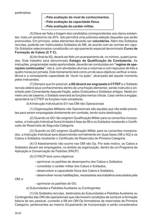 26.00
parâmetros:
- Pela avaliação do nível de conhecimentos.
- Pela avaliação da capacidade física.
- Pela avaliação do caráter militar.
(5) Deve ser feita a triagem dos candidatos correspondentes aos claros existen-
tes, mais um acréscimo de 20%. Isto permitirá uma judiciosa seleção daqueles que serão
promovidos. Em princípio, estes elementos deverão ser voluntários. Além dos Soldados
recrutas, poderão ser matriculados Soldados do NB, de acordo com as normas em vigor.
Os Soldados selecionados constituirão um agrupamento especial denominado Curso de
Formação de Cabos (C F C).
(6)Ao final da IIQ, deverá ser feito um acampamento de, no mínimo, quatro jorna-
das. Este trabalho será denominado Estágio de Qualificação do Combatente. As
instruções, programadas nesta oportunidade, deverão ser conduzidas em “regime de ope-
rações continuadas”, isto é, com atividades diurnas e noturnas e com repousos de três a
quatro horas por jornada. Este treinamento terá como um de seus objetivos verificar a resis-
tência e a conseqüente capacidade de “durar na ação”, alcançada até aquele momento
pelos instruendos.
(7) Sempre que for possível, a IIQ deverá ser engrazada à CTTEP e o Soldado
recruta obterá seus conhecimentos dentro de uma fração elementar, sendo instruído e ori-
entado pelo Comandante daquela fração, pelos Graduados e Soldados antigos. Neste pri-
meiro ano de caserna, o Soldado exercerá as funções menos críticas. Caso venha a engajar,
aprenderá na CTTEP as funções mais complexas.
d) AInstrução Individual do EV nas OM não Operacionais
(1) Organizações Militares não Operacionais são aquelas que não estão previs-
tas para serem empregadas diretamente em combate, tendo outra destinação.
(2) Quando os QO não exigirem Qualificação Militar para os conscritos incorpo-
rados, a Instrução Individual ficará limitada à fase da IIB e os Soldados receberão o Certifi-
cado de Reservista de Segunda Categoria.
(3) Quando os QO exigirem Qualificação Militar para os conscritos incorpora-
dos, a Instrução Individual será desenvolvida normalmente em duas fases (IIB e IIQ) e os
Cabos e Soldados receberão o Certificado de Reservista de Primeira Categoria.
(4) O Adestramento não ocorre nas OM não Op. Por este motivo, os Cabos e
Soldados devem ser empregados, no âmbito da organização, dentro de um Programa de
Aplicação e Conservação de Padrões (PACP).
(5) O PACP terá como objetivos:
- aprimorar os padrões de desempenho dos Cabos e Soldados;
- consolidar o caráter militar dos Cabos e Soldados;
- desenvolver a capacidade física dos Cabos e Soldados;
- desenvolver novas habilitações, necessárias aos trabalhos executados pela
OM; e
- aprimorar os padrões de OU.
e) Subunidades e PelotõesAuxiliares ou Contingentes
(1) Os Soldados recrutas, destinados às Subunidades e Pelotões Auxiliares ou
Contingentes das OM não operacionais que não tiverem condições de conduzir a formação
básica de seu pessoal, cursarão a IIB em OM Op formadoras de reservistas de Primeira
Categoria, pertencentes ao mesmo Grupamento de Incorporação e serão considerados
 