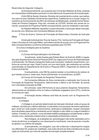 27.00
Reservistas de Segunda Categoria.
(2) Excepcionalmente, por proposta dos Comandos Militares de Área, poderão
ser introduzidas modificações que levem à coincidência do Grupamento de Incorporação.
(3)As OM de Saúde, Arsenais, Divisões de Levantamento e outras, que realiza-
rem para os seus Soldados treinamentos específicos, habilitando-os a ocupar cargos ne-
cessários ao funcionamento da OM e de interesse da Mobilização, poderão formar Reser-
vistas de Primeira Categoria. Para isto, enviarão ao COTER, através dos canais de co-
mando, a proposta do Programa Padrão correspondente, para ser analisada e aprovada.
As Regiões Militares regularão e supervisionarão a execução desta instrução,
de acordo com diretrizes dos Comandos Militares de Área.
f) Tiros de Guerra, Centros de Formação de Reservistas e Escolas de Instrução
Militar
AInstrução Individual dos Tiros de Guerra (TG), Centros de Formação de Reser-
vistas e Escolas de Instrução Militar, será desenvolvida de acordo com os Programas-Pa-
drão correspondentes e conforme diretrizes expedidas pelo COTER.
3) Cursos e Estágios para os Quadros
a) Cursos
(1) Cursos de Especialização e de Extensão
Anualmente, serão fixadas pelo Estado-Maior do Exército (EME) e regula-
das pelo Departamento Geral do Pessoal (DGP) as vagas para Cursos de Especialização
e de Extensão. Os Oficiais e Sargentos farão suas inscrições, mediante requerimento, con-
forme as normas em vigor. Estes Cursos, em sua maior parte, são realizados em escolas
subordinadas ao Departamento de Ensino e Pesquisa (DEP), integrantes do Sistema de
Ensino do Exército.
Eventualmente, uma OM Op poderá receber a incumbência de realizar al-
gum destes cursos e, neste caso, ficará subordinada, no canal técnico, ao DEP.
(2) Cursos de Formação de Sargentos Temporários
Os Comandos Militares de Área coordenarão a realização dos Cursos de
Formação de Sargentos Temporários, determinando o efetivo a ser formado, de acordo
com orientação emanada do EME.
Em princípio, cada OM formará os seus próprios Sargentos Temporários,
selecionando os candidatos entre os Cabos e Soldados engajados (com CFC), conforme
as normas em vigor.
A formação destes militares será feita de acordo com os Programas-Pa-
drão específicos.
b) Estágios
(1) Estágio é um período determinado de Instrução Individual, onde um grupo de
militares, reunidos por critérios definidos, é submetido a um processo de ensino-aprendiza-
gem, tendo em vista ampliar conhecimentos, destrezas e habilidades, receber orientação
para atividades específicas e ambientar-se em relação à vida militar ou a algum trabalho a
realizar. Constitui-se, portanto, numa atividade didático-pedagógica complementar a deter-
minado curso, destinada a desenvolver a capacitação profissional e cultural.
Nos Estágios, as avaliações da aprendizagem não serão realizadas com o
intuito de eliminar os estagiários com desempenho insuficiente, mas de apreciar o resulta-
do global e os critérios de seleção.
Eventualmente, um estagiário, que não evidenciar o desempenho exigido
nos diferentes OII, poderá ser inabilitado, mas antes deverá ser feita a tentativa de recupe-
ração do instruendo, por meio de sessões de instrução complementares.
 