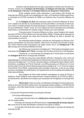 28.00
(2) Dentro das atividades de instrução, executadas no âmbito dos Grandes Co-
mandos, incluem-se os Estágios de Orientação, os Estágios de Instrução, os Estági-
os de Adaptação e Serviço e os Estágios Básicos de Sargentos Temporários.
Estes estágios gerais serão planejados e executados pela Direção de
Instrução das OM de acordo com a legislação em vigor, os Programas-Padrão específicos,
a orientação do COTER constante do PBIM e as diretrizes dos Comandos Militares de
Área.
(3) Os Estágios de Área são propostos pelos Comandos Militares de Área,
com o objetivo de atender às necessidades da Instrução Militar e da difusão de técnicas,
com vistas à complementação de especializações ou ampliação de conhecimentos, des-
trezas e habilidades. Podem, ainda, ter como objetivo fornecer orientação para atividades
específicas ou ambientação em relação a algum trabalho que será realizado.
Propostos pelos Comandos Militares de Área, estes Estágios são regula-
dos pelo COTER no Plano Básico de Instrução Militar (PBIM). Poderão gerar despesas de
movimentação de pessoal nas cotas dos Comandos Militares de Área e deverão ser
orçamentados no anoA-2.
Na realização destes Estágios, deverão ser empregados os Oficiais e Sar-
gentos especialistas nos assuntos tratados, disponíveis nas áreas dos Grandes Coman-
dos. Estes militares serão empregados nas ações iniciais, isto é, nos Estágios de 1o
Ní-
vel, encargo dos Comandos Militares de Área.
Os militares que concluírem os Estágios de 1o
Nível serão empregados como
instrutores dos Estágios de 2o
Nível, encargos das Divisões de Exército e das Brigadas.
Finalmente, os concludentes dos Estágios de 2o
Nível serão os instrutores
dos Estágios de 3o
Nível, encargos das Unidades.
As OM que possuírem especialistas (Oficiais e Sargentos com cursos de
especialização ou notoriamente habilitados em determinado assunto) não enviarão seu pes-
soal para os Estágios de 1o
e 2o
Níveis, devendo realizar, empregando estes militares como
instrutores, os estágios de 3o
Nível. Exemplo: uma OM que possua um Oficial com o Curso
de Educação Física não deverá deslocar pessoal para estágios de 1o
e 2o
níveis da matéria
Treinamento Físico Militar, programados pelos escalões superiores, a não ser que esteja
prevista a divulgação de modificações nos regulamentos ou de inovações tecnológicas até
então desconhecidas.
Nos Estágios de Área serão também empregados os meios do Ensino à
Distância. Estes Estágios serão desenvolvidos mediante pedidos do COTER ao DEP e,
prioritariamente, abordarão as inovações que necessitam ser divulgadas na Instrução Mili-
tar.
Observação: Deve-se evitar a proliferação de Estágios de Área desneces-
sários ou de custo-benefício desfavorável. Na regulação destes estágios, o COTER deverá
considerar, como fator determinante, a existência dos recursos necessários ao seu funcio-
namento.
f. Estudo dos Programas-Padrão da Instrução Individual
1) Princípios Metodológicos
- A Instrução Individual deve ser voltada para o desempenho e, em conseqüên-
cia, ter caráter prático.
-ADireção de Instrução da OM deve buscar a racionalização do tempo disponí-
vel, como forma de obter flexibilidade e eficiência nas ações a realizar.
- A Instrução Individual deve estar sob a coordenação e controle da Direção de
Instrução da OM.
 