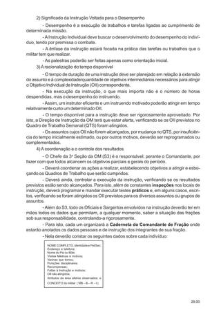 29.00
2) Significado da Instrução Voltada para o Desempenho
- Desempenho é a execução de trabalhos e tarefas ligadas ao cumprimento de
determinada missão.
- AInstrução Individual deve buscar o desenvolvimento do desempenho do indiví-
duo, tendo por premissa o combate.
- A ênfase da instrução estará focada na prática das tarefas ou trabalhos que o
militar tem que realizar.
- As palestras poderão ser feitas apenas como orientação inicial.
3)A racionalização do tempo disponível
- O tempo de duração de uma instrução deve ser planejado em relação à extensão
do assunto e à complexidade/quantidade de objetivos intermediários necessários para atingir
o Objetivo Individual de Instrução (OII) correspondente.
- Na execução da instrução, o que mais importa não é o número de horas
despendidas, mas o desempenho do instruendo.
-Assim, um instrutor eficiente e um instruendo motivado poderão atingir em tempo
relativamente curto um determinado OII.
- O tempo disponível para a instrução deve ser rigorosamente aproveitado. Por
isto, a Direção de Instrução da OM terá que estar alerta, verificando se os OII previstos no
Quadro de Trabalho Semanal (QTS) foram atingidos.
- Os assuntos cujos OII não forem alcançados, por mudança no QTS, por insuficiên-
cia do tempo inicialmente estimado, ou por outros motivos, deverão ser reprogramados ou
complementados.
4) A coordenação e o controle dos resultados
- O Chefe da 3a
Seção da OM (S3) é o responsável, perante o Comandante, por
fazer com que todos alcancem os objetivos parciais e gerais do período.
- Deverá coordenar as ações a realizar, estabelecendo objetivos a atingir e esbo-
çando os Quadros de Trabalho que serão cumpridos.
- Deverá ainda, controlar a execução da instrução, verificando se os resultados
previstos estão sendo alcançados. Para isto, além de constantes inspeções nos locais de
instrução, deverá programar e mandar executar testes práticos e, em alguns casos, escri-
tos, verificando se foram atingidos os OII previstos para os diversos assuntos ou grupos de
assuntos.
- Além do S3, todo os Oficiais e Sargentos envolvidos na instrução deverão ter em
mãos todos os dados que permitam, a qualquer momento, saber a situação das frações
sob sua responsabilidade, controlando-a rigorosamente.
- Para isto, cada um organizará a Caderneta do Comandante de Fração onde
estarão anotados os dados pessoais e de instrução dos integrantes de sua fração.
- Nela deverão constar os seguintes dados sobre cada indivíduo:
NOME COMPLETO, identidade e Pel/Sec;
Endereço e telefone;
Nome do Pai ou Mãe;
Visitas Médicas e motivos;
Vacinas que tomou;
Punições disciplinares;
Recompensas;
Faltas à Instrução e motivos;
OII não atingidos;
Atributos da área afetiva observados; e
CONCEITO do militar ( MB – B – R – I ).
 