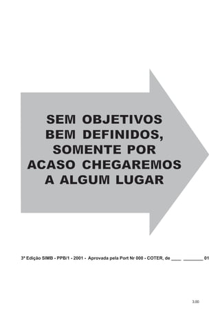 3.00
SEM OBJETIVSEM OBJETIVSEM OBJETIVOSOSOS
BEM DEFINIDOS,BEM DEFINIDOS,BEM DEFINIDOS,
SOMENTE PORSOMENTE PORSOMENTE POR
AAACASO CHEGAREMOSCASO CHEGAREMOSCASO CHEGAREMOS
AAA ALALALGUM LGUM LGUM LUGARUGARUGAR
3ª Edição SIMB - PPB/1 - 2001 - Aprovada pela Port Nr 000 - COTER, de ____ ________ 01
 