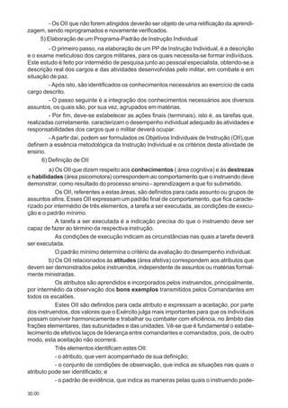 30.00
- Os OII que não forem atingidos deverão ser objeto de uma retificação da aprendi-
zagem, sendo reprogramados e novamente verificados.
5) Elaboração de um Programa-Padrão de Instrução Individual
- O primeiro passo, na elaboração de um PP de Instrução Individual, é a descrição
e o exame meticuloso dos cargos militares, para os quais necessita-se formar indivíduos.
Este estudo é feito por intermédio de pesquisa junto ao pessoal especialista, obtendo-se a
descrição real dos cargos e das atividades desenvolvidas pelo militar, em combate e em
situação de paz.
- Após isto, são identificados os conhecimentos necessários ao exercício de cada
cargo descrito.
- O passo seguinte é a integração dos conhecimentos necessários aos diversos
assuntos, os quais são, por sua vez, agrupados em matérias.
- Por fim, deve-se estabelecer as ações finais (terminais), isto é, as tarefas que,
realizadas corretamente, caracterizam o desempenho individual adequado às atividades e
responsabilidades dos cargos que o militar deverá ocupar.
- Apartir daí, podem ser formulados os Objetivos Individuais de Instrução (OII),que
definem a essência metodológica da Instrução Individual e os critérios desta atividade de
ensino.
6) Definição de OII
a) Os OII que dizem respeito aos conhecimentos ( área cognitiva) e às destrezas
e habilidades (área psicomotora) correspondem ao comportamento que o instruendo deve
demonstrar, como resultado do processo ensino - aprendizagem a que foi submetido.
Os OII, referentes a estas áreas, são definidos para cada assunto ou grupos de
assuntos afins. Esses OII expressam um padrão final de comportamento, que fica caracte-
rizado por intermédio de três elementos, a tarefa a ser executada, as condições de execu-
ção e o padrão mínimo.
A tarefa a ser executada é a indicação precisa do que o instruendo deve ser
capaz de fazer ao término da respectiva instrução.
As condições de execução indicam as circunstâncias nas quais a tarefa deverá
ser executada.
O padrão mínimo determina o critério da avaliação do desempenho individual.
b) Os OII relacionados às atitudes (área afetiva) correspondem aos atributos que
devem ser demonstrados pelos instruendos, independente de assuntos ou matérias formal-
mente ministradas.
Os atributos são aprendidos e incorporados pelos instruendos, principalmente,
por intermédio da observação dos bons exemplos transmitidos pelos Comandantes em
todos os escalões.
Estes OII são definidos para cada atributo e expressam a aceitação, por parte
dos instruendos, dos valores que o Exército julga mais importantes para que os indivíduos
possam conviver harmonicamente e trabalhar ou combater com eficiência, no âmbito das
frações elementares, das subunidades e das unidades. Vê-se que é fundamental o estabe-
lecimento de efetivos laços de liderança entre comandantes e comandados, pois, de outro
modo, esta aceitação não ocorrerá.
Três elementos identificam estes OII:
- o atributo, que vem acompanhado de sua definição;
- o conjunto de condições de observação, que indica as situações nas quais o
atributo pode ser identificado; e
- o padrão de evidência, que indica as maneiras pelas quais o instruendo pode-
 