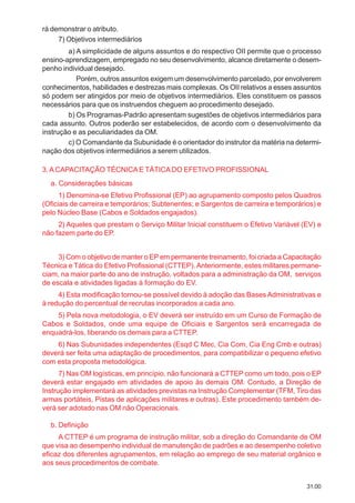 31.00
rá demonstrar o atributo.
7) Objetivos intermediários
a) A simplicidade de alguns assuntos e do respectivo OII permite que o processo
ensino-aprendizagem, empregado no seu desenvolvimento, alcance diretamente o desem-
penho individual desejado.
Porém, outros assuntos exigem um desenvolvimento parcelado, por envolverem
conhecimentos, habilidades e destrezas mais complexas. Os OII relativos a esses assuntos
só podem ser atingidos por meio de objetivos intermediários. Eles constituem os passos
necessários para que os instruendos cheguem ao procedimento desejado.
b) Os Programas-Padrão apresentam sugestões de objetivos intermediários para
cada assunto. Outros poderão ser estabelecidos, de acordo com o desenvolvimento da
instrução e as peculiaridades da OM.
c) O Comandante da Subunidade é o orientador do instrutor da matéria na determi-
nação dos objetivos intermediários a serem utilizados.
3.ACAPACITAÇÃO TÉCNICAE TÁTICADO EFETIVO PROFISSIONAL
a. Considerações básicas
1) Denomina-se Efetivo Profissional (EP) ao agrupamento composto pelos Quadros
(Oficiais de carreira e temporários; Subtenentes; e Sargentos de carreira e temporários) e
pelo Núcleo Base (Cabos e Soldados engajados).
2) Aqueles que prestam o Serviço Militar Inicial constituem o Efetivo Variável (EV) e
não fazem parte do EP.
3) Com o objetivo de manter o EP em permanente treinamento, foi criada a Capacitação
Técnica e Tática do Efetivo Profissional (CTTEP).Anteriormente, estes militares permane-
ciam, na maior parte do ano de instrução, voltados para a administração da OM, serviços
de escala e atividades ligadas à formação do EV.
4) Esta modificação tornou-se possível devido à adoção das BasesAdministrativas e
à redução do percentual de recrutas incorporados a cada ano.
5) Pela nova metodologia, o EV deverá ser instruído em um Curso de Formação de
Cabos e Soldados, onde uma equipe de Oficiais e Sargentos será encarregada de
enquadrá-los, liberando os demais para a CTTEP.
6) Nas Subunidades independentes (Esqd C Mec, Cia Com, Cia Eng Cmb e outras)
deverá ser feita uma adaptação de procedimentos, para compatibilizar o pequeno efetivo
com esta proposta metodológica.
7) Nas OM logísticas, em princípio, não funcionará a CTTEP como um todo, pois o EP
deverá estar engajado em atividades de apoio às demais OM. Contudo, a Direção de
Instrução implementará as atividades previstas na Instrução Complementar (TFM, Tiro das
armas portáteis, Pistas de aplicações militares e outras). Este procedimento também de-
verá ser adotado nas OM não Operacionais.
b. Definição
A CTTEP é um programa de instrução militar, sob a direção do Comandante de OM
que visa ao desempenho individual de manutenção de padrões e ao desempenho coletivo
eficaz dos diferentes agrupamentos, em relação ao emprego de seu material orgânico e
aos seus procedimentos de combate.
 