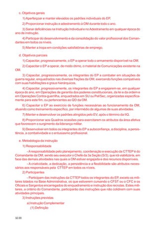 32.00
c. Objetivos gerais
1) Aperfeiçoar e manter elevados os padrões individuais do EP.
2) Proporcionar instrução e adestramento à OM durante todo o ano.
3) Sanar deficiências na Instrução Individual e noAdestramento em qualquer época do
ano de instrução.
4) Participar do desenvolvimento e da consolidação do valor profissional dos Coman-
dantes em todos os níveis.
5) Manter a tropa em condições satisfatórias de emprego.
d. Objetivos parciais
1) Capacitar, progressivamente, o EP a operar todo o armamento disponível na OM.
2) Capacitar o EP a operar, de modo ótimo, o material de Comunicações existente na
OM.
3) Capacitar, progressivamente, os integrantes do EP a combater em situações de
guerra regular, enquadrados nas diversas frações da OM, exercendo funções compatíveis
com suas habilitações e graus hierárquicos.
4) Capacitar, progressivamente, os integrantes do EP a engajarem-se, em qualquer
época do ano, em Operações de garantia dos poderes constitucionais, da lei e da ordem e
em Operações Contra-guerrilha, enquadrados em SU ou Pel/Sec, organizadas especifica-
mente para este fim, ou pertencentes ao QO da OM.
6) Capacitar o EP ao exercício de funções necessárias ao funcionamento da OM,
atuando como treinamento específico, por intermédio de algumas de suas atividades.
7) Manter e desenvolver os padrões atingidos pelo EV, após o término da IIQ.
8) Proporcionar aos Quadros ocasiões para exercitarem os atributos da área afetiva
que favorecem o surgimento da liderança militar.
9) Desenvolver em todos os integrantes do EP a autoconfiança, a disciplina, a persis-
tência, a combatividade e o entusiasmo profissional.
e. Metodologia da instrução
1) Responsabilidade
- Aresponsabilidade pelo planejamento, coordenação e execução da CTTEP é do
Comandante da OM, sendo seu executor o Chefe da 3a Seção (S/3), que irá viabilizá-la, em
face das demais atividades nas quais a OM estiver engajada e dos recursos disponíveis.
- A criatividade, a dedicação, a persistência e a flexibilidade são atributos neces-
sários aos responsáveis pela CTTEP em todos os níveis.
2) Participantes
- Participam das instruções da CTTEP todos os integrantes do EP, exceto os mili-
tares lotados na Base Administrativa, os que estiverem cursando o CFST ou o CFC e os
Oficiais e Sargentos encarregados do enquadramento e instrução dos recrutas. Estes mili-
tares, a critério do Comandante, participarão das instruções que não colidirem com suas
atividades principais.
3) Instruções previstas
a) Instrução Complementar
(1) Definição
 