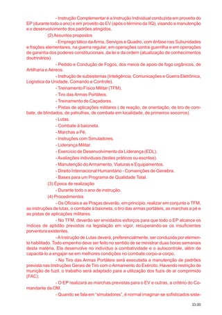 33.00
- Instrução Complementar é a Instrução Individual conduzida em proveito do
EP (durante todo o ano) e em proveito do EV (após o término da IIQ), visando a manutenção
e o desenvolvimento dos padrões atingidos.
(2)Assuntos propostos
- Emprego tático daArma, Serviços e Quadro, com ênfase nas Subunidades
e frações elementares, na guerra regular, em operações contra guerrilha e em operações
de garantia dos poderes constitucionais ,da lei e da ordem (atualização de conhecimentos
doutrinários).
- Pedido e Condução de Fogos, dos meios de apoio de fogo orgânicos, de
Artilharia e Aéreos.
- Instrução de subsistemas (Inteligência, Comunicações e Guerra Eletrônica,
Logística da Unidade, Comando e Controle).
- Treinamento Físico Militar (TFM).
- Tiro das Armas Portáteis.
- Treinamento de Caçadores.
- Pistas de aplicações militares ( de reação, de orientação, de tiro de com-
bate, de blindados, de patrulhas, de combate em localidade, de primeiros socorros).
- Lutas.
- Combate à baioneta.
- Marchas a Pé.
- Instruções com Simuladores.
- Liderança Militar.
- Exercício de Desenvolvimento da Liderança (EDL).
- Avaliações individuais (testes práticos ou escritos).
- Manutenção doArmamento, Viaturas e Equipamentos.
- Direito Internacional Humanitário - Convenções de Genebra.
- Bases para um Programa de Qualidade Total.
(3) Época de realização
- Durante todo o ano de instrução.
(4) Procedimentos
- Os Oficiais e as Praças deverão, em princípio, realizar em conjunto o TFM,
as instruções de lutas, o combate à baioneta, o tiro das armas portáteis, as marchas a pé e
as pistas de aplicações militares.
- No TFM, deverão ser envidados esforços para que todo o EP alcance os
índices de aptidão previstos na legislação em vigor, recuperando-se os insuficientes
porventura existentes.
-AInstrução de Lutas deverá, preferencialmente, ser conduzida por elemen-
to habilitado. Todo empenho deve ser feito no sentido de se ministrar duas horas semanais
desta matéria. Ela desenvolve no indivíduo a combatividade e o autocontrole, além de
capacitá-lo a engajar-se em melhores condições no combate corpo-a-corpo.
- No Tiro das Armas Portáteis será executada a manutenção de padrões
prevista nas Instruções Gerais de Tiro com oArmamento do Exército. Havendo restrição de
munição de fuzil, o trabalho será adaptado para a utilização dos fuzis de ar comprimido
(FAC).
- O EP realizará as marchas previstas para o EV e outras, a critério do Co-
mandante da OM.
- Quando se fala em “simuladores”, é normal imaginar-se sofisticados siste-
 