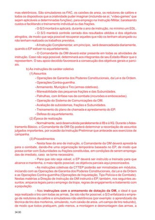 34.00
mas eletrônicos. São simuladores os FAC, os caixões de areia, os redutores de calibre e
todos os dispositivos que a criatividade puder imaginar (incluindo-se aí, “vídeo-games” que
sejam aplicáveis a determinadas funções), para emprego na Instrução Militar, barateando
custos e facilitando o treinamento individual ou das frações.
- O S/3 montará e aplicará, durante o ano de instrução, no mínimo um EDL.
- O S/3 manterá controle cerrado dos resultados obtidos e dos objetivos
atingidos, de modo que seja possível recuperar aqueles que não os tenham alcançado ou
não tenham realizado os trabalhos previstos.
-AInstrução Complementar, em princípio, será desencadeada diariamente,
quando o EP estiver no aquartelamento.
- O Comandante da OM deverá estar presente em todas as atividades de
instrução. Caso não seja possível, determinará aos integrantes de seu Estado-Maior que o
representem. O seu apoio decidido favorecerá a consecução dos objetivos gerais e parci-
ais.
b) As instruções de caráter coletivo
(1)Assuntos
- Operações de Garantia dos Poderes Constitucionais, da Lei e da Ordem.
- Operações Contra-guerrilha.
-Armamento, Munição e Tiro (armas coletivas).
- Maneabilidade das pequenas frações e das Subunidades.
- Patrulhas, com ênfase nas de combate (incursões e emboscadas).
- Operação do Sistema de Comunicações da OM.
- Avaliação de subsistemas, frações e Subunidades.
- Treinamento do plano de chamada e aprestamento do EP.
- Defesa do aquartelamento.
(2) Época de realização
- Normalmente, será desenvolvida paralelamente à IIB e à IIQ. Durante oAdes-
tramento Básico, o Comandante da OM Op poderá determinar a recordação de assuntos
julgados importantes, por ocasião da Instrução Preliminar que antecede aos exercícios de
campanha.
(3) Procedimentos
- Nesta fase do ano de instrução, o Comandante da OM deverá aprestá-la
para o combate, dando-lhe uma organização temporária baseada no EP, de modo que
possa contar com Subunidades ou frações constituídas, em condições de serem emprega-
das de imediato, caso se torne necessário.
- Para que isto seja viável, o EP deverá ser instruído e treinado para que
alcance e mantenha, o mais rápido possível, os objetivos parciais aqui preconizados.
- As instruções coletivas da CTTEP poderão ser ministradas em módulos,
iniciando com as Operações de Garantia dos Poderes Constitucionais, da Lei e da Ordem
e as Operações Contra-guerrilha (Operações de Inquietação, Tipo Polícia e de Combate).
Nestas matérias a Direção de Instrução da OM instruirá o EP, também, nos seguintes as-
suntos: amparos legais para o emprego da tropa, regras de engajamento e tratamento com
a população.
- Nas instruções com o armamento de dotação da OM, o ideal é que
seja realizado o tiro com todas as armas. Se isto não for possível, o S/3 enfatizará o empre-
go de redutores de calibre e simuladores não eletrônicos (por exemplo: o aprendizado da
técnica de tiro dos morteiros, simulando, num caixão de areia, um campo de tiro reduzido),
de modo que todos pratiquem, pelo menos, a montagem e desmontagem das armas, a
 