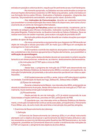 35.00
entrada em posição e a técnica de tiro, naquilo que for pertinente ao seu nível hierárquico.
- No momento apropriado, os Soldados recrutas serão levados a compor as
diversas frações elementares existentes na OM. Nelas enquadrados, serão orientados em
sua formação técnica pelos Oficiais, Graduados e Soldados engajados, integrantes das
mesmas. Tal procedimento será adotado, sempre que for viável, durante a IIQ.
- Nas instruções de Comunicações, deverão ser realizados exercícios
que possibilitem a correta exploração dos meios rádio e fio disponíveis, bem como o funci-
onamento de um centro de mensagens informatizado.
- A instrução de Patrulhas poderá ser desenvolvida, inicialmente, por in-
termédio de estágios para Oficiais e Graduados, realizados na própria OM ou centraliza-
dos pelas Brigadas. Posteriormente, os Quadros instruirão os Cabos e Soldados. Deve-se
realizar exercícios de caráter inopinado, para avaliar a situação de prontidão do EP.
- Na instrução prática de patrulha deverão ser criadas situações que exijam
pedidos de apoio de fogo.
- Os novos armamentos e equipamentos que chegarem às OM deverão ser
objeto de instrução e estudo para todo o EP, de modo que a OM fique em condições de
empregá-los no mais curto prazo.
- O S/3 manterá o controle dos objetivos alcançados e realizará avaliações
dos subsistemas e dos diversos agrupamentos e frações elementares, que possibilitem a
retificação da aprendizagem.
- A maior parte destas atividades deverá ser executada no próprio aquarte-
lamento ou em áreas próximas, evitando-se, ao máximo, deslocamentos desnecessários.
c) As instruções da CTTEP após o início do PAB
(1)Assuntos
- Nesta fase, o programa de instrução da CTTEP será desenvolvido nos
intervalos dos Módulos Didáticos de Adestramento (MDA) e constará, principalmente, da
Instrução Complementar, já comentada, e de outros assuntos que devam ser vistos ou aper-
feiçoados.
- O S/3 poderá executar um EDLe, ainda, instruir o EP sobreApoio Logístico
na Unidade, Coordenação do Apoio de Fogo, Defesa AC, Defesa AAe e DQBN.
(2) Época da realização
- Durante o Adestramento Básico, nos intervalos dos MDA, prolongando-se
através do Adestramento Avançado. Nesta última fase do ano de instrução a CTTEP, nor-
malmente, ficará restrita à Instrução Complementar.
(3) Procedimentos
- Neste período do ano de instrução, o EV já estará incorporado às suas
Subunidades e frações definitivas, previstas em QO, participando do PAB.
- É importante que, nos intervalos entre os Módulos Didáticos de Adestra-
mento, a Instrução Complementar continue sendo executada, principalmente o Treinamento
Físico Militar, pois, de outro modo não será feita a manutenção dos padrões atingidos.
f. Exercícios de Desenvolvimento da Liderança
1) Definição
- O Exercício de Desenvolvimento da Liderança (EDL) é um eficaz instrumento
planejado com o objetivo de propiciar o aprimoramento de determinados atributos e valo-
res necessários ao exercício da liderança pelos Quadros das OM Operacionais e, de modo
subjacente, possibilitar ao Comandante observar e avaliar o rendimento das instruções da
CTTEP, em especial, o atingimento dos objetivos da área afetiva.
 