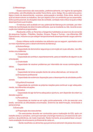 36.00
2) Metodologia
- Esses exercícios são executados, preferencialmente, em regime de operações
continuadas, sob dificuldades de caráter físico (fome, sono, fadiga, frio ou calor) e/ou psico-
lógico (medo do desconhecido, surpresa, preocupação e tensão). Este clima, dentro do
qual se desenvolvem os trabalhos, tem por objetivo criar um ambiente que se assemelhe,
tanto quanto possível, às situações reais de combate, condição mais crítica na qual o militar
desempenhará suas funções.
- O indivíduo será avaliado em seu potencial de liderança em combate, por inter-
médio da manifestação de determinados atributos, que se revelarão ou não, durante a exe-
cução dos trabalhos programados.
- Realizarão o EDL os Tenentes e Sargentos habilitados ao exercício do comando
de pequenas frações - Pelotões, Seções, Grupos, Peças e Turmas - nas diferentes OM
Operacionais, inclusive os que estejam temporariamente desempenhando cargos adminis-
trativos.
- Esses militares serão avaliados nos atributos que se seguem, apontados como
os mais importantes para o desenvolvimento da liderança.
a)Autoconfiança
Capacidade de demonstrar segurança e convicção em suas atitudes, nas dife-
rentes circunstâncias.
b) Cooperação
Capacidade de contribuir, espontaneamente, para os trabalhos de alguém ou de
uma equipe.
c) Criatividade
Capacidade de resolver problemas por intermédio de novas combinações de
idéias.
d) Decisão
Capacidade de tomar posição diante de várias alternativas, em tempo útil.
e) Entusiasmo profissional
Capacidade de evidenciar disposição para o desempenho de atividades profis-
sionais.
f) Equilíbrio Emocional
Capacidade de controlar as próprias reações para continuar a agir adequada-
mente, nas diferentes situações.
g) Iniciativa
Capacidade de agir de forma adequada e oportuna, sem depender de ordem ou
decisão superior.
h) Persistência
Capacidade de manter-se em ação continuadamente, a fim de executar uma
tarefa, vencendo as dificuldades encontradas. Sinônimo de determinação, tenacidade e
perseverança.
3) Execução
a) Preparação dos executantes
- Os executantes deverão ser conduzidos para a realização do EDL após um
trabalho árduo e cansativo, como por exemplo uma longa marcha ou um exercício de cam-
panha e, de preferência, de modo inopinado. Neste momento, já se poderá fazer uma pri-
meira avaliação do entusiasmo profissional de cada um.
- Serão recolhidos os alimentos que porventura estiverem de posse dos execu-
 