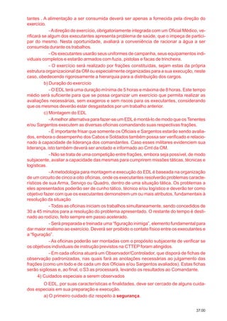 37.00
tantes . A alimentação a ser consumida deverá ser apenas a fornecida pela direção do
exercício.
-Adireção do exercício, obrigatoriamente integrada com um Oficial Médico, ve-
rificará se algum dos executantes apresenta problema de saúde, que o impeça de partici-
par do mesmo. Nesta oportunidade, avaliará a conveniência de racionar a água a ser
consumida durante os trabalhos.
- Os executantes usarão seus uniformes de campanha, seus equipamentos indi-
viduais completos e estarão armados com fuzis, pistolas e facas de trincheira.
- O exercício será realizado por frações constituídas, sejam estas da própria
estrutura organizacional da OM ou especialmente organizadas para a sua execução, neste
caso, obedecendo rigorosamente a hierarquia para a distribuição dos cargos.
b) Duração do exercício
- O EDL terá uma duração mínima de 5 horas e máxima de 8 horas. Este tempo
médio será suficiente para que se possa organizar um exercício que permita realizar as
avaliações necessárias, sem exageros e sem riscos para os executantes, considerando
que os mesmos deverão estar desgastados por um trabalho anterior.
c) Montagem do EDL
-Amelhor alternativa para fazer-se um EDLé montá-lo de modo que os Tenentes
e/ou Sargentos executem as diversas oficinas comandando suas respectivas frações.
- É importante frisar que somente os Oficiais e Sargentos estarão sendo avalia-
dos, embora o desempenho dos Cabos e Soldados também possa ser verificado e relacio-
nado à capacidade de liderança dos comandantes. Caso esses militares evidenciem sua
liderança, isto também deverá ser anotado e informado ao Cmt da OM.
- Não se trata de uma competição entre frações, embora seja possível, de modo
subjacente, avaliar a capacidade das mesmas para cumprirem missões táticas, técnicas e
logísticas.
-A metodologia para montagem e execução do EDL é baseada na organização
de um circuito de cinco a oito oficinas, onde os executantes resolverão problemas caracte-
rísticos de sua Arma, Serviço ou Quadro, dentro de uma situação tática. Os problemas a
eles apresentados poderão ser de cunho tático, técnico e/ou logístico e deverão ter como
objetivo fazer com que os executantes demonstrem um ou mais atributos, fundamentais à
resolução da situação
- Todas as oficinas iniciam os trabalhos simultaneamente, sendo concedidos de
30 a 45 minutos para a resolução do problema apresentado. O restante do tempo é desti-
nado ao rodízio, feito sempre em passo acelerado.
- Será preparada e treinada uma “figuração inimiga”, elemento fundamental para
dar maior realismo ao exercício. Deverá ser proibido o contato físico entre os executantes e
a “figuração”.
- As oficinas poderão ser montadas com o propósito subjacente de verificar se
os objetivos individuais de instrução previstos na CTTEP foram atingidos.
- Em cada oficina atuará um Observador/Controlador, que disporá de fichas de
observação padronizadas, nas quais fará as anotações necessárias ao julgamento das
frações (como um todo e de cada um dos Oficiais e/ou Sargentos avaliados). Estas fichas
serão sigilosas e, ao final, o S3 as processará, levando os resultados ao Comandante.
4) Cuidados especiais a serem observados
O EDL, por suas características e finalidades, deve ser cercado de alguns cuida-
dos especiais em sua preparação e execução.
a) O primeiro cuidado diz respeito à segurança.
 