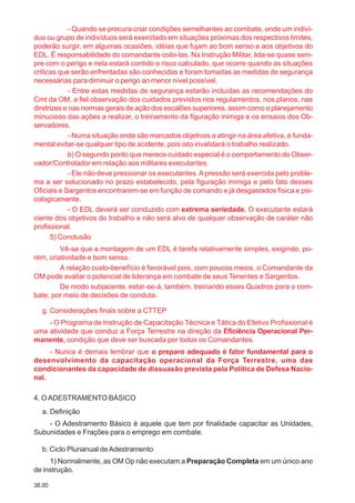 38.00
- Quando se procura criar condições semelhantes ao combate, onde um indiví-
duo ou grupo de indivíduos será exercitado em situações próximas dos respectivos limites,
poderão surgir, em algumas ocasiões, idéias que fujam ao bom senso e aos objetivos do
EDL. É responsabilidade do comandante coibi-las. Na Instrução Militar, lida-se quase sem-
pre com o perigo e nela estará contido o risco calculado, que ocorre quando as situações
críticas que serão enfrentadas são conhecidas e foram tomadas as medidas de segurança
necessárias para diminuir o perigo ao menor nível possível.
- Entre estas medidas de segurança estarão incluídas as recomendações do
Cmt da OM, a fiel observação dos cuidados previstos nos regulamentos, nos planos, nas
diretrizes e nas normas gerais de ação dos escalões superiores, assim como o planejamento
minucioso das ações a realizar, o treinamento da figuração inimiga e os ensaios dos Ob-
servadores.
- Numa situação onde são marcados objetivos a atingir na área afetiva, é funda-
mental evitar-se qualquer tipo de acidente, pois isto invalidará o trabalho realizado.
b) O segundo ponto que merece cuidado especial é o comportamento do Obser-
vador/Controlador em relação aos militares executantes.
- Ele não deve pressionar os executantes.A pressão será exercida pelo proble-
ma a ser solucionado no prazo estabelecido, pela figuração inimiga e pelo fato desses
Oficiais e Sargentos encontrarem-se em função de comando e já desgastados física e psi-
cologicamente.
- O EDL deverá ser conduzido com extrema seriedade. O executante estará
ciente dos objetivos do trabalho e não será alvo de qualquer observação de caráter não
profissional.
5) Conclusão
Vê-se que a montagem de um EDL é tarefa relativamente simples, exigindo, po-
rém, criatividade e bom senso.
A relação custo-benefício é favorável pois, com poucos meios, o Comandante da
OM pode avaliar o potencial de liderança em combate de seus Tenentes e Sargentos.
De modo subjacente, estar-se-á, também, treinando esses Quadros para o com-
bate, por meio de decisões de conduta.
g. Considerações finais sobre a CTTEP
- O Programa de Instrução de Capacitação Técnica e Tática do Efetivo Profissional é
uma atividade que conduz a Força Terrestre na direção da Eficiência Operacional Per-
manente, condição que deve ser buscada por todos os Comandantes.
- Nunca é demais lembrar que o preparo adequado é fator fundamental para o
desenvolvimento da capacitação operacional da Força Terrestre, uma das
condicionantes da capacidade de dissuasão prevista pela Política de Defesa Nacio-
nal.
4. O ADESTRAMENTO BÁSICO
a. Definição
- O Adestramento Básico é aquele que tem por finalidade capacitar as Unidades,
Subunidades e Frações para o emprego em combate.
b. Ciclo Plurianual deAdestramento
1) Normalmente, as OM Op não executam a Preparação Completa em um único ano
de instrução.
 