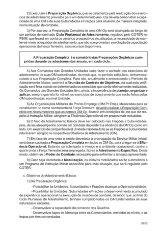 39.00
2) Executam a Preparação Orgânica, que se caracteriza pela realização dos exercí-
cios de adestramento previstos para um determinado ano. Ela deverá demonstrar a capa-
cidade de uma OM e de suas Subunidades e Frações para atuarem, de maneira integrada,
numa situação de combate.
3) Por sua vez, a Preparação Completa de uma OM Op será alcançada ao longo de
um período denominado Ciclo Plurianual de Adestramento, regulado pelo COTER no
PBIM, que levará em conta os cenários prospectivos visualizados, a necessidade de man-
ter-se níveis adequados de adestramento, que não comprometam a evolução da capacitação
operacional da Força Terrestre, e os recursos disponíveis.
A Preparação Completa é o somatório das Preparações Orgânicas cum-
pridas durante os adestramentos anuais, em cada ciclo.
4) Aos Comandos das Grandes Unidades cabe fazer o controle dos exercícios de
adestramento de suas OM subordinadas, de modo que, no período estipulado, tenham exe-
cutado a sua Preparação Completa. Para isto, anualmente e antecedendo o Período de
Adestramento Básico, ocorrerá a Reunião de Contrato de Objetivos, na qual esta verifi-
cação será feita e onde se determinarão os exercícios que serão efetivamente realizados.
Os Comandos das Grandes Unidades têm, ainda, a incumbência de planejar, organizar e
aplicar, sempre que isto for viável, os exercícios de adestramento que serão feitos pelas
OM subordinadas, no nível Unidade.
5) As Organizações Militares de Pronto Emprego (OM Pr Emp), idealizadas para se
constituírem no cerne combatente da Força Terrestre, deverão realizar a Preparação Com-
pleta em ciclos menores que as demais OM Op, ficando em condições de, no que diz res-
peito à Instrução Militar, atingirem a Eficiência Operacional em prazos mais reduzidos.
6) O foco do Adestramento Básico deve ser colocado nas Frações e Subunidades,
pois, de seu desempenho correto em combate dependerá a eficiência da OM Op como um
todo. Um exercício de campanha nível Unidade não terá êxito se as Frações e Subunidades
não tiverem atingido os respectivos Objetivos de Adestramento (OA).
7) Em face de uma crise e sendo decretada a prorrogação do Serviço Militar Inicial,
será desencadeada a Preparação Completa em todas as OM Op, para chegar-se à Efici-
ência Operacional. Estando caracterizado o inimigo e o ambiente operacional, contra o
qual e onde a Força Terrestre será empregada, faz-se o Adestramento Específico. Deste
modo, obtém-se o Poder de Combate necessário para enfrentar a ameaça apresentada.
8) Caso seja decretada a Mobilização, os efetivos mobilizados serão submetidos a
um Programa de Instrução Militar específico para esta situação, que será regulado pelo
COTER.
c. Objetivos do Adestramento Básico
1) Da Preparação Orgânica
- Possibilitar às Unidades, Subunidades e Frações alcançar a Operacionalidade.
- Possibilitar às Unidades, Subunidades e Frações o desenvolvimento acumulado
de experiência operacional na execução de missões de combate, de modo que, ao final do
Ciclo Plurianual de Adestramento, tenham cumprido todos os OA fundamentais às suas
naturezas e escalões.
- Desenvolver a capacidade de comando dos Quadros.
- Desenvolver laços de liderança entre os Comandantes, em todos os níveis, e as
tropas por eles comandadas.
 