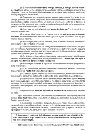 41.00
(2) É conveniente caracterizar o inimigo terrestre, o inimigo aéreo e o inimi-
go naval (este último, se for o caso), mencionando seu valor, possibilidades, armamentos,
dispositivo, reforços, últimas atividades observadas, apoio de fogos, reforços e outras in-
formações julgadas necessárias.
(3) É conveniente que o inimigo esteja representado por uma “figuração”, isto é,
um agrupamento com efetivo compatível, devidamente orientado e treinado sobre os pro-
cedimentos ou ações a realizar. Como um exemplo simplificado, poder-se-ia dizer que a
uma companhia, que ataca uma posição sumariamente organizada, seria anteposto um
pelotão corretamente instalado no terreno.
(4) Não deve ser aplicada qualquer “equação de tempo”, pois isto diminui o
realismo do exercício.
(5) Nos exercícios de campanha, deve-se buscar um regime de operações con-
tinuadas, atuando-se durante a noite sem interrupção das ações, utilizando ou não equipa-
mentos de visão noturna.
(6) A arbitragem, sempre que for viável, deve estender-se até aos menores es-
calões (grupos de combate e similares).
(7) Nos escalões menores, as correções devem ser feitas no momento em que o
erro for verificado.Aprender pelo erro não é o melhor processo de treinamento. No pequeno
escalão, pouco adianta, na crítica final, apontar erros a um indivíduo exausto que nada mais
poderá fazer para corrigir os equívocos cometidos.
(8) Os árbitros e observadores devem estar convenientemente instruídos para
fazerem as verificações, correções e anotações necessárias. Devem agir com rigor e
energia, mas também com seriedade e disciplina.
(9) A arbitragem correta e a “figuração” eficiente formam a dupla que garante o
êxito do exercício.
(10) Os Comandantes, em todos os escalões, devem viver a mesma situação da
tropa, inclusive o Posto de Comando da Unidade.
(11) Todas as ações, próprias da situação considerada, devem ser desenvolvi-
das, inclusive as relativas ao trabalho de comando, apoio ao combate e apoio logístico.
(12) Sempre que possível, deverá ser executado o tiro real e algum trabalho
com explosivos, após serem tomadas todas as medidas de segurança. Mesmo estando
um pouco “fora de situação” (devido à restrição de munições ou necessidade de se fazer o
tiro dentro de um polígono), estas atividades contribuem para o realismo dos exercícios de
campanha.
3) O cumprimento das missões de combate fundamentais ao escalão e natureza
da tropa
a) As missões de combate fundamentais de uma Unidade são aquelas previstas
em sua Base Doutrinária. Dela serão, também, deduzidas as missões das subunidades e
frações subordinadas.
A execução de exercícios de campanha, baseados nestas missões de combate,
desenvolverão no escalão adestrado o desempenho coletivo necessário para que execute
operações típicas de seu escalão e natureza, como também para que possa participar de
operações de maior vulto, conduzidas pelos escalões superiores.
O desempenho coletivo é definido como a capacidade técnica e/ou tática de
uma determinada tropa para executar as missões de combate corresponden-
tes à sua organização.
b) De cada missão de combate fundamental, surge um Objetivo de Adestramen-
 