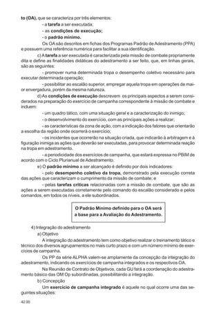 42.00
to (OA), que se caracteriza por três elementos:
- a tarefa a ser executada;
- as condições de execução;
- o padrão mínimo.
Os OA são descritos em fichas dos Programas Padrão de Adestramento (PPA)
e possuem uma referência numérica para facilitar a sua identificação.
c) A tarefa a ser executada é caracterizada pela missão de combate propriamente
dita e define as finalidades didáticas do adestramento a ser feito, que, em linhas gerais,
são as seguintes:
- promover numa determinada tropa o desempenho coletivo necessário para
executar determinada operação;
- possibilitar ao escalão superior, empregar aquela tropa em operações de mai-
or envergadura, porém da mesma natureza.
d) As condições de execução descrevem os principais aspectos a serem consi-
derados na preparação do exercício de campanha correspondente à missão de combate e
incluem:
- um quadro tático, com uma situação geral e a caracterização do inimigo;
- o desenvolvimento do exercício, com as principais ações a realizar;
- as características da zona de ação, com a indicação dos fatores que orientarão
a escolha da região onde ocorrerá o exercício;
- os incidentes que ocorrerão na situação criada, que indicarão à arbitragem e à
figuração inimiga as ações que deverão ser executadas, para provocar determinada reação
na tropa em adestramento.
- a periodicidade dos exercícios de campanha, que estará expressa no PBIM de
acordo com o Ciclo Plurianual de Adestramento.
e) O padrão mínimo a ser alcançado é definido por dois indicadores:
- pelo desempenho coletivo da tropa, demonstrado pela execução correta
das ações que caracterizam o cumprimento da missão de combate; e
- pelas tarefas críticas relacionadas com a missão de combate, que são as
ações a serem executadas corretamente pelo comando do escalão considerado e pelos
comandos, em todos os níveis, a ele subordinados.
O Padrão Mínimo definido para o OA será
a base para a Avaliação do Adestramento.
4) Integração do adestramento
a) Objetivo
A integração do adestramento tem como objetivo realizar o treinamento tático e
técnico dos diversos agrupamentos no mais curto prazo e com um número mínimo de exer-
cícios de campanha.
Os PP da série ALPHA valem-se amplamente da concepção da integração do
adestramento, indicando os exercícios de campanha integrados e os respectivos OA.
Na Reunião de Contrato de Objetivos, cada GU fará a coordenação do adestra-
mento básico das OM Op subordinadas, possibilitando a integração.
b) Concepção
Um exercício de campanha integrado é aquele no qual ocorre uma das se-
guintes situações:
 