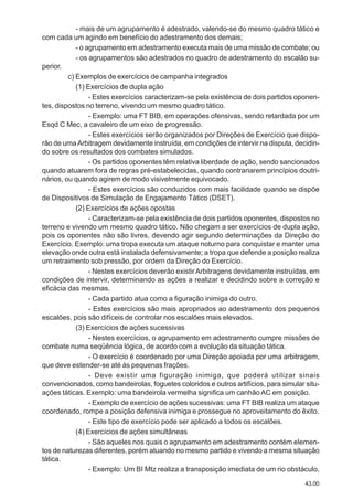 43.00
- mais de um agrupamento é adestrado, valendo-se do mesmo quadro tático e
com cada um agindo em benefício do adestramento dos demais;
- o agrupamento em adestramento executa mais de uma missão de combate; ou
- os agrupamentos são adestrados no quadro de adestramento do escalão su-
perior.
c) Exemplos de exercícios de campanha integrados
(1) Exercícios de dupla ação
- Estes exercícios caracterizam-se pela existência de dois partidos oponen-
tes, dispostos no terreno, vivendo um mesmo quadro tático.
- Exemplo: uma FT BIB, em operações ofensivas, sendo retardada por um
Esqd C Mec, a cavaleiro de um eixo de progressão.
- Estes exercícios serão organizados por Direções de Exercício que dispo-
rão de umaArbitragem devidamente instruída, em condições de intervir na disputa, decidin-
do sobre os resultados dos combates simulados.
- Os partidos oponentes têm relativa liberdade de ação, sendo sancionados
quando atuarem fora de regras pré-estabelecidas, quando contrariarem princípios doutri-
nários, ou quando agirem de modo visivelmente equivocado.
- Estes exercícios são conduzidos com mais facilidade quando se dispõe
de Dispositivos de Simulação de Engajamento Tático (DSET).
(2) Exercícios de ações opostas
- Caracterizam-se pela existência de dois partidos oponentes, dispostos no
terreno e vivendo um mesmo quadro tático. Não chegam a ser exercícios de dupla ação,
pois os oponentes não são livres, devendo agir segundo determinações da Direção do
Exercício. Exemplo: uma tropa executa um ataque noturno para conquistar e manter uma
elevação onde outra está instalada defensivamente; a tropa que defende a posição realiza
um retraimento sob pressão, por ordem da Direção do Exercício.
- Nestes exercícios deverão existirArbitragens devidamente instruídas, em
condições de intervir, determinando as ações a realizar e decidindo sobre a correção e
eficácia das mesmas.
- Cada partido atua como a figuração inimiga do outro.
- Estes exercícios são mais apropriados ao adestramento dos pequenos
escalões, pois são difíceis de controlar nos escalões mais elevados.
(3) Exercícios de ações sucessivas
- Nestes exercícios, o agrupamento em adestramento cumpre missões de
combate numa seqüência lógica, de acordo com a evolução da situação tática.
- O exercício é coordenado por uma Direção apoiada por uma arbitragem,
que deve estender-se até às pequenas frações.
- Deve existir uma figuração inimiga, que poderá utilizar sinais
convencionados, como bandeirolas, foguetes coloridos e outros artifícios, para simular situ-
ações táticas. Exemplo: uma bandeirola vermelha significa um canhãoAC em posição.
- Exemplo de exercício de ações sucessivas: uma FT BIB realiza um ataque
coordenado, rompe a posição defensiva inimiga e prossegue no aproveitamento do êxito.
- Este tipo de exercício pode ser aplicado a todos os escalões.
(4) Exercícios de ações simultâneas
- São aqueles nos quais o agrupamento em adestramento contém elemen-
tos de naturezas diferentes, porém atuando no mesmo partido e vivendo a mesma situação
tática.
- Exemplo: Um BI Mtz realiza a transposição imediata de um rio obstáculo,
 