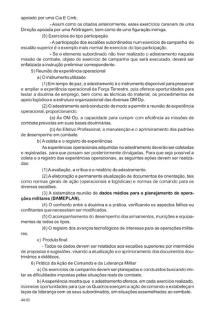 44.00
apoiado por uma Cia E Cmb.
- Assim como os citados anteriormente, estes exercícios carecem de uma
Direção apoiada por uma Arbitragem, bem como de uma figuração inimiga.
(5) Exercícios do tipo participação
-Aparticipação dos escalões subordinados num exercício de campanha do
escalão superior é o exemplo mais normal de exercício do tipo participação.
- Se o elemento subordinado não tiver realizado o adestramento naquela
missão de combate, objeto do exercício de campanha que será executado, deverá ser
enfatizada a instrução preliminar correspondente.
5) Reunião de experiência operacional
a) O instrumento utilizado
(1) Em tempo de paz, o adestramento é o instrumento disponível para preservar
e ampliar a experiência operacional da Força Terrestre, pois oferece oportunidades para
testar a doutrina de emprego, bem como as técnicas do material, os procedimentos de
apoio logístico e a estrutura organizacional das diversas OM Op.
(2) O adestramento será conduzido de modo a permitir a reunião de experiência
operacional, proporcionando:
(a) Às OM Op, a capacidade para cumprir com eficiência as missões de
combate previstas em suas bases doutrinárias.
(b) Ao Efetivo Profissional, a manutenção e o aprimoramento dos padrões
de desempenho em combate.
b) A coleta e o registro de experiências
As experiências operacionais adquiridas no adestramento deverão ser coletadas
e registradas, para que possam ser posteriormente divulgadas. Para que seja possível a
coleta e o registro das experiências operacionais, as seguintes ações devem ser realiza-
das:
(1) A avaliação, a crítica e o relatório do adestramento.
(2) A elaboração e permanente atualização de documentos de orientação, tais
como normas gerais de ação (operacionais e logísticas) e normas de comando para os
diversos escalões.
(3) A sistemática reunião de dados médios para o planejamento de opera-
ções militares (DAMEPLAN).
(4) O confronto entre a doutrina e a prática, verificando os aspectos falhos ou
conflitantes que necessitam ser modificados.
(5) O acompanhamento do desempenho dos armamentos, munições e equipa-
mentos de todos os tipos.
(6) O registro dos avanços tecnológicos de interesse para as operações milita-
res.
c) Produto final
- Todos os dados devem ser relatados aos escalões superiores por intermédio
de propostas e sugestões, visando a atualização e o aprimoramento dos documentos dou-
trinários e didáticos.
6) Prática da Ação de Comando e da Liderança Militar
a) Os exercícios de campanha devem ser planejados e conduzidos buscando imi-
tar as dificuldades impostas pelas situações reais de combate.
b)Aexperiência mostra que o adestramento oferece, em cada exercício realizado,
inúmeras oportunidades para que os Quadros exerçam a ação de comando e estabeleçam
laços de liderança com os seus subordinados, em situações assemelhadas ao combate.
 