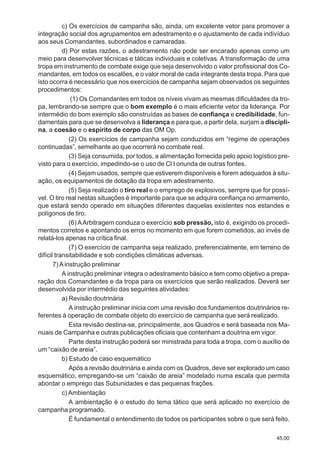 45.00
c) Os exercícios de campanha são, ainda, um excelente vetor para promover a
integração social dos agrupamentos em adestramento e o ajustamento de cada indivíduo
aos seus Comandantes, subordinados e camaradas.
d) Por estas razões, o adestramento não pode ser encarado apenas como um
meio para desenvolver técnicas e táticas individuais e coletivas. A transformação de uma
tropa em instrumento de combate exige que seja desenvolvido o valor profissional dos Co-
mandantes, em todos os escalões, e o valor moral de cada integrante desta tropa. Para que
isto ocorra é necessário que nos exercícios de campanha sejam observados os seguintes
procedimentos:
(1) Os Comandantes em todos os níveis vivam as mesmas dificuldades da tro-
pa, lembrando-se sempre que o bom exemplo é o mais eficiente vetor da liderança. Por
intermédio do bom exemplo são construídas as bases de confiança e credibilidade, fun-
damentais para que se desenvolva a liderança e para que, a partir dela, surjam a discipli-
na, a coesão e o espírito de corpo das OM Op.
(2) Os exercícios de campanha sejam conduzidos em “regime de operações
continuadas”, semelhante ao que ocorrerá no combate real.
(3) Seja consumida, por todos, a alimentação fornecida pelo apoio logístico pre-
visto para o exercício, impedindo-se o uso de Cl I oriunda de outras fontes.
(4) Sejam usados, sempre que estiverem disponíveis e forem adequados à situ-
ação, os equipamentos de dotação da tropa em adestramento.
(5) Seja realizado o tiro real e o emprego de explosivos, sempre que for possí-
vel. O tiro real nestas situações é importante para que se adquira confiança no armamento,
que estará sendo operado em situações diferentes daquelas existentes nos estandes e
polígonos de tiro.
(6) AArbitragem conduza o exercício sob pressão, isto é, exigindo os procedi-
mentos corretos e apontando os erros no momento em que forem cometidos, ao invés de
relatá-los apenas na crítica final.
(7) O exercício de campanha seja realizado, preferencialmente, em terreno de
difícil transitabilidade e sob condições climáticas adversas.
7)Ainstrução preliminar
A instrução preliminar integra o adestramento básico e tem como objetivo a prepa-
ração dos Comandantes e da tropa para os exercícios que serão realizados. Deverá ser
desenvolvida por intermédio das seguintes atividades:
a) Revisão doutrinária
A instrução preliminar inicia com uma revisão dos fundamentos doutrinários re-
ferentes à operação de combate objeto do exercício de campanha que será realizado.
Esta revisão destina-se, principalmente, aos Quadros e será baseada nos Ma-
nuais de Campanha e outras publicações oficiais que contenham a doutrina em vigor.
Parte desta instrução poderá ser ministrada para toda a tropa, com o auxílio de
um “caixão de areia”.
b) Estudo de caso esquemático
Após a revisão doutrinária e ainda com os Quadros, deve ser explorado um caso
esquemático, empregando-se um “caixão de areia” modelado numa escala que permita
abordar o emprego das Subunidades e das pequenas frações.
c) Ambientação
A ambientação é o estudo do tema tático que será aplicado no exercício de
campanha programado.
É fundamental o entendimento de todos os participantes sobre o que será feito.
 