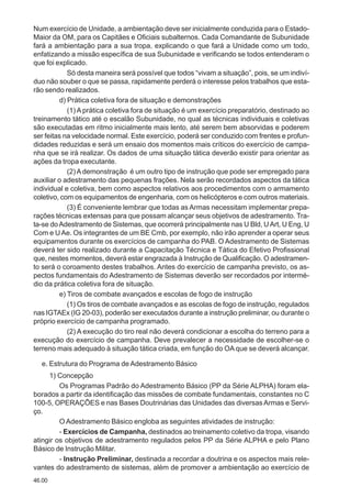 46.00
Num exercício de Unidade, a ambientação deve ser inicialmente conduzida para o Estado-
Maior da OM, para os Capitães e Oficiais subalternos. Cada Comandante de Subunidade
fará a ambientação para a sua tropa, explicando o que fará a Unidade como um todo,
enfatizando a missão específica de sua Subunidade e verificando se todos entenderam o
que foi explicado.
Só desta maneira será possível que todos “vivam a situação”, pois, se um indiví-
duo não souber o que se passa, rapidamente perderá o interesse pelos trabalhos que esta-
rão sendo realizados.
d) Prática coletiva fora de situação e demonstrações
(1) A prática coletiva fora de situação é um exercício preparatório, destinado ao
treinamento tático até o escalão Subunidade, no qual as técnicas individuais e coletivas
são executadas em ritmo inicialmente mais lento, até serem bem absorvidas e poderem
ser feitas na velocidade normal. Este exercício, poderá ser conduzido com frentes e profun-
didades reduzidas e será um ensaio dos momentos mais críticos do exercício de campa-
nha que se irá realizar. Os dados de uma situação tática deverão existir para orientar as
ações da tropa executante.
(2)Ademonstração é um outro tipo de instrução que pode ser empregado para
auxiliar o adestramento das pequenas frações. Nela serão recordados aspectos da tática
individual e coletiva, bem como aspectos relativos aos procedimentos com o armamento
coletivo, com os equipamentos de engenharia, com os helicópteros e com outros materiais.
(3) É conveniente lembrar que todas as Armas necessitam implementar prepa-
rações técnicas extensas para que possam alcançar seus objetivos de adestramento. Tra-
ta-se doAdestramento de Sistemas, que ocorrerá principalmente nas U Bld, UArt, U Eng, U
Com e UAe. Os integrantes de um BE Cmb, por exemplo, não irão aprender a operar seus
equipamentos durante os exercícios de campanha do PAB. O Adestramento de Sistemas
deverá ter sido realizado durante a Capacitação Técnica e Tática do Efetivo Profissional
que, nestes momentos, deverá estar engrazada à Instrução de Qualificação. O adestramen-
to será o coroamento destes trabalhos. Antes do exercício de campanha previsto, os as-
pectos fundamentais do Adestramento de Sistemas deverão ser recordados por intermé-
dio da prática coletiva fora de situação.
e) Tiros de combate avançados e escolas de fogo de instrução
(1) Os tiros de combate avançados e as escolas de fogo de instrução, regulados
nas IGTAEx (IG 20-03), poderão ser executados durante a instrução preliminar, ou durante o
próprio exercício de campanha programado.
(2) A execução do tiro real não deverá condicionar a escolha do terreno para a
execução do exercício de campanha. Deve prevalecer a necessidade de escolher-se o
terreno mais adequado à situação tática criada, em função do OA que se deverá alcançar.
e. Estrutura do Programa de Adestramento Básico
1) Concepção
Os Programas Padrão do Adestramento Básico (PP da Série ALPHA) foram ela-
borados a partir da identificação das missões de combate fundamentais, constantes no C
100-5, OPERAÇÕES e nas Bases Doutrinárias das Unidades das diversasArmas e Servi-
ço.
O Adestramento Básico engloba as seguintes atividades de instrução:
- Exercícios de Campanha, destinados ao treinamento coletivo da tropa, visando
atingir os objetivos de adestramento regulados pelos PP da Série ALPHA e pelo Plano
Básico de Instrução Militar.
- Instrução Preliminar, destinada a recordar a doutrina e os aspectos mais rele-
vantes do adestramento de sistemas, além de promover a ambientação ao exercício de
 
