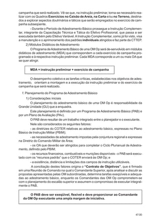 47.00
campanha que será realizado. Vê-se que, na instrução preliminar, torna-se necessário rea-
lizar com os Quadros Exercícios no Caixão de Areia, na Carta e/ou no Terreno, destina-
dos a explorar aspectos doutrinários e táticos que serão empregados no exercício de cam-
panha subseqüente.
- Durante o Período de Adestramento Básico prossegue a Instrução Complemen-
tar, integrante da Capacitação Técnica e Tática do Efetivo Profissional, que passa a ser
executada também pelo Efetivo Variável.AInstrução Complementar, como já foi visto, visa
a manutenção e o aprimoramento dos padrões individuais atingidos e faz parte da CTTEP.
2) Módulos Didáticos de Adestramento
O Programa deAdestramento Básico de uma OM Op será de-senvolvido em módulos
didáticos de adestramento (MDA) que correspondem a cada exercício de campanha pro-
gramado e à respectiva instrução preliminar. Cada MDAcorresponde a um ou mais OAque
se quer atingir.
MDA = instrução preliminar + exercício de campanha
O desempenho coletivo e as tarefas críticas, estabelecidas nos objetivos de ades-
tramento, orientam a montagem e a execução da instrução preliminar e do exercício de
campanha que será realizado.
f. Planejamento do Programa deAdestramento Básico
1) Considerações iniciais
O planejamento do adestramento básico de uma OM Op é responsabilidade da
Grande Unidade (GU) que a enquadra.
Este planejamento é definido por um Programa de Adestramento Básico (PAB) e
por um Plano de Avaliação (PAv).
O PAB deve resultar de um trabalho integrado entre o planejador e o executante.
Nele são considerados os seguintes fatores:
- as diretrizes do COTER relativas ao adestramento básico, expressas no Plano
Básico de Instrução Militar (PBIM);
- as necessidades de adestramento impostas pela conjuntura regional e expressas
na Diretriz do Comando Militar de Área;
- os OA que deverão ser atingidos para completar o Ciclo Plurianual de Adestra-
mento, definido pelo PBIM;
- os recursos financeiros, combustíveis e munições disponíveis - o PAB será execu-
tado com os “recursos padrão” que o COTER enviará às OM Op; e
- a existência, distância e limitações dos campos de instrução utilizáveis.
A conciliação destes fatores origina o “Contrato de Objetivos”, que é firmado
em uma Reunião de Comando na qual o Comandante Superior, após analisar e discutir as
propostas apresentadas pelas OM subordinadas, determina tarefas exeqüíveis e adequa-
das ao adestramento básico, enquanto os Comandantes das OM Op comprometem-se
com o planejamento do escalão superior e assumem o compromisso de executar integral-
mente o PAB.
O PAB deve ser exeqüível, flexível e deve proporcionar ao Comandante
da OM Op executante uma ampla margem de iniciativa.
 
