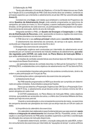 48.00
2) Elaboração do PAB
Tendo sido efetuado o Contrato de Objetivos, o Cmt da GU determina ao seu Chefe
da 3a
Seção (E/3) a consolidação do PAB. Este documento deve ser sintético, contendo os
principais aspectos que orientarão o adestramento anual das OM Op subordinadas (vide
Anexo 2).
Constará de uma Capa, com dados que sintetizam o conteúdo do Programa e de
vários Quadros de Adestramento Anual, onde estarão programados os exercícios de
campanha, em todos os níveis ( U, SU e Frações), a serem realizados pelas OM Op subor-
dinadas, os OA geradores de cada exercício, as participações ou integrações e as respec-
tivas semanas de execução, dentro do ano de instrução.
Integrarão também o PAB, um Quadro de Encargos e Cooperação e um Qua-
dro de Distribuição de Recursos, onde aparecerão os locais ou regiões dos exercícios,
as cooperações previstas e os recursos disponíveis.
O PAB deve ter o seu esforço principal voltado para o escalão Subunidade.
O adestramento dos elementos de comando, de serviço e de apoio, deverá ser
conduzido por integração nos exercícios das SU e da U.
3) Dosagem dos exercícios de campanha
A preparação orgânica será conduzidas por intermédio do adestramento anual,
constituído por um número conveniente de módulos didáticos de adestramento, que esta-
rão regulados pelo COTER, em cada nível, no Plano Básico de Instrução Militar e
que serão selecionados de acordo com:
- as missões de combate características aos diversos tipos de OM Op e expressas
nas respectivas Bases Doutrinárias;
- as operações básicas de combate descritas no Manual de Campanha C 100-5,
OPERAÇÕES, e estabelecidas como objetivos de adestramento nos PP da Série ALPHA;
e
- as necessidades impostas pela garantia dos poderes constitucionais, da lei e da
ordem e pela participação em Forças de Paz.
4) Considerações sobre o planejamento dos exercícios de campanha
a)AdestramentoAnual
No PAB estarão programados os MDA que deverão ser cumpridos em determi-
nado ano pelas Unidades, Subunidades e pequenas frações.
Para que se obtenha a Preparação Orgânica das OM Op e a Preparação Com-
pleta das OM Pr Emp, o adestramento anual deverá conter um número mínimo de OA a
serem atingidos em cada nível.
O COTER estabelecerá, no Plano Básico de Instrução Militar, estes objetivos
mínimos, que poderão ser acrescidos de outros, a critério dos Comandos Militares de Área,
desde que haja recursos para tal.
Visando a racionalização e uma conseqüente economia de meios, os exercícios
de campanha deverão ser planejados de modo que se atinja mais de um OA em cada um
deles.
b) Importância do calendário dos exercícios
Um calendário bem elaborado é peça fundamental para que seja possível o apoio
mútuo e a integração do adestramento das diversas OM Op. Possibilita, ainda, a verifi-
cação e o acompanhamento do PAB pelos escalões superiores e permite a coordenação
da utilização dos campos de instrução disponíveis.
O calendário determinará, também, a duração adequada de cada MDA, evitan-
do o encurtamento dos exercícios por intermédio de “equações do tempo” e outros artifícios
 