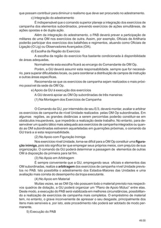 49.00
que possam contribuir para diminuir o realismo que deve ser procurado no adestramento.
c) Integração do adestramento
É indispensável que o comando superior planeje a integração dos exercícios de
campanha dos elementos subordinados, prevendo exercícios de ações simultâneas, de
ações opostas e de dupla ação.
Além da integração do adestramento, o PAB deverá prever a participação de
militares de uma OM nos exercícios de outra. Assim, por exemplo, Oficiais de Artilharia
poderão participar dos exercícios dos batalhões e regimentos, atuando como Oficiais de
Ligação (O Lig) ou Observadores Avançados (OA).
d) Escolha da Região do Exercício
A escolha da região do exercício fica bastante condicionada à disponibilidade
de áreas adequadas.
Normalmente esta escolha ficará ao encargo do Comandante da OM Op.
Porém, a GU deverá assumir esta responsabilidade, sempre que for necessá-
rio, para superar dificuldades locais, ou para coordenar a distribuição de campos de instrução
e outras áreas específicas.
Recomenda-se que os exercícios de campanha sejam realizados o mais próxi-
mo possível da sede da OM Op.
e) Apoio da GU à execução dos exercícios
A GU deverá apoiar as OM Op subordinadas de três maneiras:
(1) Na Montagem dos Exercícios de Campanha
O Comando da GU, por intermédio de seu E/3, deverá montar, avaliar e arbitrar
os exercícios de campanha de nível Unidade realizados pelas OM Op subordinadas. Em
algumas regiões, as grandes distâncias a serem percorridas poderão constituir-se em
obstáculos insuperáveis, que impedirão a realização deste trabalho. No entanto, para de-
senvolver um quadro tático mais adequado aos exercícios de campanha integrados ou quan-
do as OM subordinadas estiverem aquarteladas em guarnições próximas, o comando da
GU trará a si esta responsabilidade.
(2) No Apoio com Figuração Inimiga
Nos exercícios nível Unidade, torna-se difícil para a OM Op constituir uma figura-
ção inimiga, pois isto significa ter que empregar seus próprios meios, com prejuízo de sua
organização. O comando da GU poderá determinar a passagem de elementos de outras
OM à disposição da primeira para tal fim.
(3) No Apoio em Arbitragem
É sempre conveniente que a GU, empregando seus oficiais e elementos das
OM subordinadas, realize a arbitragem dos exercícios de campanha nível Unidade previs-
tos no PAB. Isto possibilita o adestramento dos Estados-Maiores das Unidades e uma
avaliação mais correta do desempenho da tropa executante.
(4) No Apoio em Material
Muitas vezes, se as OM Op não possuem todo o material previsto nos respecti-
vos quadros de dotação, a GU poderá organizar um “Plano de Apoio Mútuo” entre elas.
Deste modo, a execução do PAB será viabilizada em melhores circunstâncias, possibilitan-
do a realização de exercícios de campanha mais completos. O empréstimo de material
tem, no entanto, o grave inconveniente de apressar o seu desgaste, principalmente dos
itens mais sensíveis e, por isto, este procedimento não poderá ser adotado de modo per-
manente.
5) Execução do PAB
 