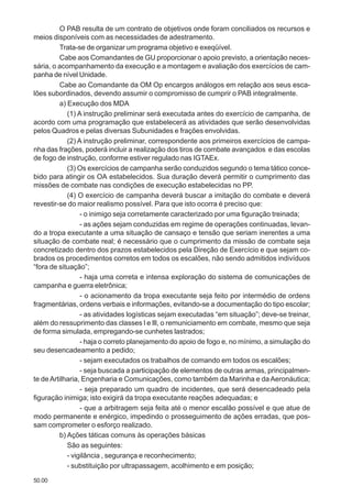 50.00
O PAB resulta de um contrato de objetivos onde foram conciliados os recursos e
meios disponíveis com as necessidades de adestramento.
Trata-se de organizar um programa objetivo e exeqüível.
Cabe aos Comandantes de GU proporcionar o apoio previsto, a orientação neces-
sária, o acompanhamento da execução e a montagem e avaliação dos exercícios de cam-
panha de nível Unidade.
Cabe ao Comandante da OM Op encargos análogos em relação aos seus esca-
lões subordinados, devendo assumir o compromisso de cumprir o PAB integralmente.
a) Execução dos MDA
(1) A instrução preliminar será executada antes do exercício de campanha, de
acordo com uma programação que estabelecerá as atividades que serão desenvolvidas
pelos Quadros e pelas diversas Subunidades e frações envolvidas.
(2) A instrução preliminar, correspondente aos primeiros exercícios de campa-
nha das frações, poderá incluir a realização dos tiros de combate avançados e das escolas
de fogo de instrução, conforme estiver regulado nas IGTAEx.
(3) Os exercícios de campanha serão conduzidos segundo o tema tático conce-
bido para atingir os OA estabelecidos. Sua duração deverá permitir o cumprimento das
missões de combate nas condições de execução estabelecidas no PP.
(4) O exercício de campanha deverá buscar a imitação do combate e deverá
revestir-se do maior realismo possível. Para que isto ocorra é preciso que:
- o inimigo seja corretamente caracterizado por uma figuração treinada;
- as ações sejam conduzidas em regime de operações continuadas, levan-
do a tropa executante a uma situação de cansaço e tensão que seriam inerentes a uma
situação de combate real; é necessário que o cumprimento da missão de combate seja
concretizado dentro dos prazos estabelecidos pela Direção de Exercício e que sejam co-
brados os procedimentos corretos em todos os escalões, não sendo admitidos indivíduos
“fora de situação”;
- haja uma correta e intensa exploração do sistema de comunicações de
campanha e guerra eletrônica;
- o acionamento da tropa executante seja feito por intermédio de ordens
fragmentárias, ordens verbais e informações, evitando-se a documentação do tipo escolar;
- as atividades logísticas sejam executadas “em situação”; deve-se treinar,
além do ressuprimento das classes l e lll, o remuniciamento em combate, mesmo que seja
de forma simulada, empregando-se cunhetes lastrados;
- haja o correto planejamento do apoio de fogo e, no mínimo, a simulação do
seu desencadeamento a pedido;
- sejam executados os trabalhos de comando em todos os escalões;
- seja buscada a participação de elementos de outras armas, principalmen-
te de Artilharia, Engenharia e Comunicações, como também da Marinha e da Aeronáutica;
- seja preparado um quadro de incidentes, que será desencadeado pela
figuração inimiga; isto exigirá da tropa executante reações adequadas; e
- que a arbitragem seja feita até o menor escalão possível e que atue de
modo permanente e enérgico, impedindo o prosseguimento de ações erradas, que pos-
sam comprometer o esforço realizado.
b) Ações táticas comuns às operações básicas
São as seguintes:
- vigilância , segurança e reconhecimento;
- substituição por ultrapassagem, acolhimento e em posição;
 