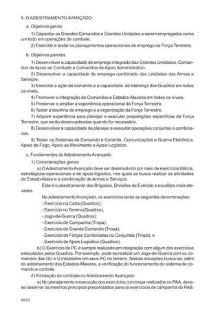 54.00
5. O ADESTRAMENTO AVANÇADO
a. Objetivos gerais
1) Capacitar os Grandes Comandos e Grandes Unidades a serem empregados como
um todo em operações de combate.
2) Exercitar e testar os planejamentos operacionais de emprego da Força Terrestre.
b. Objetivos parciais
1) Desenvolver a capacidade de emprego integrado das Grandes Unidades, Coman-
dos de Apoio ao Combate e Comandos de Apoio Administrativo.
2) Desenvolver a capacidade de emprego combinado das Unidades das Armas e
Serviços.
3) Exercitar a ação de comando e a capacidade de liderança dos Quadros em todos
os níveis.
4) Promover a integração de Comandos e Estados-Maiores em todos os níveis.
5) Preservar e ampliar a experiência operacional da Força Terrestre.
6) Testar a doutrina de emprego e a organização da Força Terrestre.
7) Adquirir experiência para planejar e executar preparações específicas da Força
Terrestre, que serão desencadeadas quando for necessário.
8) Desenvolver a capacidade de planejar e executar operações conjuntas e combina-
das.
9) Testar os Sistemas de Comando e Controle, Comunicações e Guerra Eletrônica,
Apoio de Fogo, Apoio ao Movimento e Apoio Logístico.
c. Fundamentos doAdestramentoAvançado
1) Considerações gerais
a) OAdestramentoAvançado deve ser desenvolvido por meio de exercícios táticos,
estratégicos-operacionais e de apoio logístico, nos quais se busca realizar as atividades
de Estado-Maior e a combinação de Armas e Serviços.
Este é o adestramento das Brigadas, Divisões de Exército e escalões mais ele-
vados.
No AdestramentoAvançado, os exercícios terão as seguintes denominações:
- Exercício na Carta (Quadros);
- Exercício no Terreno(Quadros);
- Jogo-de-Guerra (Quadros);
- Exercício de Campanha (Tropa);
- Exercício de Grande Comando (Tropa);
- Exercício de Forças Combinadas ou Conjuntas (Tropa); e
- Exercício deApoio Logístico (Quadros).
b) O Exercício de PC é sempre realizado em integração com algum dos exercícios
executados pelos Quadros. Por exemplo, pode-se realizar um Jogo-de-Guerra com os co-
mandos das GU e U instalados em seus PC no terreno. Nestas situações busca-se, além
do adestramento dos Estados-Maiores, a verificação do funcionamento do sistema de co-
mando e controle.
2) A imitação do combate no Adestramento Avançado
a) No planejamento e execução dos exercícios com tropa realizados no PAA, deve-
se observar os mesmos princípios preconizados para os exercícios de campanha do PAB.
 