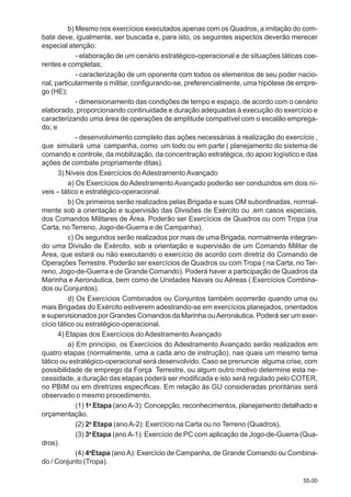 55.00
b) Mesmo nos exercícios executados apenas com os Quadros, a imitação do com-
bate deve, igualmente, ser buscada e, para isto, os seguintes aspectos deverão merecer
especial atenção:
- elaboração de um cenário estratégico-operacional e de situações táticas coe-
rentes e completas;
- caracterização de um oponente com todos os elementos de seu poder nacio-
nal, particularmente o militar, configurando-se, preferencialmente, uma hipótese de empre-
go (HE);
- dimensionamento das condições de tempo e espaço, de acordo com o cenário
elaborado, proporcionando continuidade e duração adequadas à execução do exercício e
caracterizando uma área de operações de amplitude compatível com o escalão emprega-
do; e
- desenvolvimento completo das ações necessárias à realização do exercício ,
que simulará uma campanha, como um todo ou em parte ( planejamento do sistema de
comando e controle, da mobilização, da concentração estratégica, do apoio logístico e das
ações de combate propriamente ditas).
3) Níveis dos Exercícios doAdestramentoAvançado
a) Os Exercícios do Adestramento Avançado poderão ser conduzidos em dois ní-
veis – tático e estratégico-operacional.
b) Os primeiros serão realizados pelas Brigada e suas OM subordinadas, normal-
mente sob a orientação e supervisão das Divisões de Exército ou ,em casos especiais,
dos Comandos Militares de Área. Poderão ser Exercícios de Quadros ou com Tropa (na
Carta, no Terreno, Jogo-de-Guerra e de Campanha).
c) Os segundos serão realizados por mais de uma Brigada, normalmente integran-
do uma Divisão de Exército, sob a orientação e supervisão de um Comando Militar de
Área, que estará ou não executando o exercício de acordo com diretriz do Comando de
Operações Terrestre. Poderão ser exercícios de Quadros ou com Tropa ( na Carta, no Ter-
reno, Jogo-de-Guerra e de Grande Comando). Poderá haver a participação de Quadros da
Marinha e Aeronáutica, bem como de Unidades Navais ou Aéreas ( Exercícios Combina-
dos ou Conjuntos).
d) Os Exercícios Combinados ou Conjuntos também ocorrerão quando uma ou
mais Brigadas do Exército estiverem adestrando-se em exercícios planejados, orientados
e supervisionados por Grandes Comandos da Marinha ouAeronáutica. Poderá ser um exer-
cício tático ou estratégico-operacional.
4) Etapas dos Exercícios do Adestramento Avançado
a) Em princípio, os Exercícios do Adestramento Avançado serão realizados em
quatro etapas (normalmente, uma a cada ano de instrução), nas quais um mesmo tema
tático ou estratégico-operacional será desenvolvido. Caso se prenuncie alguma crise, com
possibilidade de emprego da Força Terrestre, ou algum outro motivo determine esta ne-
cessidade, a duração das etapas poderá ser modificada e isto será regulado pelo COTER,
no PBIM ou em diretrizes específicas. Em relação às GU consideradas prioritárias será
observado o mesmo procedimento.
(1) 1a
Etapa (anoA-3): Concepção, reconhecimentos, planejamento detalhado e
orçamentação.
(2) 2a
Etapa (anoA-2): Exercício na Carta ou no Terreno (Quadros).
(3) 3a
Etapa (ano A-1): Exercício de PC com aplicação de Jogo-de-Guerra (Qua-
dros).
(4) 4a
Etapa (anoA): Exercício de Campanha, de Grande Comando ou Combina-
do / Conjunto (Tropa).
 
