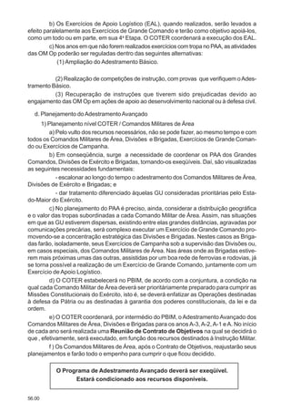 56.00
b) Os Exercícios de Apoio Logístico (EAL), quando realizados, serão levados a
efeito paralelamente aos Exercícios de Grande Comando e terão como objetivo apoiá-los,
como um todo ou em parte, em sua 4a
Etapa. O COTER coordenará a execução dos EAL.
c) Nos anos em que não forem realizados exercícios com tropa no PAA, as atividades
das OM Op poderão ser reguladas dentro das seguintes alternativas:
(1) Ampliação do Adestramento Básico.
(2) Realização de competições de instrução, com provas que verifiquem oAdes-
tramento Básico.
(3) Recuperação de instruções que tiverem sido prejudicadas devido ao
engajamento das OM Op em ações de apoio ao desenvolvimento nacional ou à defesa civil.
d. Planejamento doAdestramentoAvançado
1) Planejamento nível COTER / Comandos Militares de Área
a) Pelo vulto dos recursos necessários, não se pode fazer, ao mesmo tempo e com
todos os Comandos Militares de Área, Divisões e Brigadas, Exercícios de Grande Coman-
do ou Exercícios de Campanha.
b) Em conseqüência, surge a necessidade de coordenar os PAA dos Grandes
Comandos, Divisões de Exército e Brigadas, tornando-os exeqüíveis. Daí, são visualizadas
as seguintes necessidades fundamentais:
- escalonar ao longo do tempo o adestramento dos Comandos Militares de Área,
Divisões de Exército e Brigadas; e
- dar tratamento diferenciado àquelas GU consideradas prioritárias pelo Esta-
do-Maior do Exército.
c) No planejamento do PAA é preciso, ainda, considerar a distribuição geográfica
e o valor das tropas subordinadas a cada Comando Militar de Área. Assim, nas situações
em que as GU estiverem dispersas, existindo entre elas grandes distâncias, agravadas por
comunicações precárias, será complexo executar um Exercício de Grande Comando pro-
movendo-se a concentração estratégica das Divisões e Brigadas. Nestes casos as Briga-
das farão, isoladamente, seus Exercícios de Campanha sob a supervisão das Divisões ou,
em casos especiais, dos Comandos Militares de Área. Nas áreas onde as Brigadas estive-
rem mais próximas umas das outras, assistidas por um boa rede de ferrovias e rodovias, já
se torna possível a realização de um Exercício de Grande Comando, juntamente com um
Exercício de Apoio Logístico.
d) O COTER estabelecerá no PBIM, de acordo com a conjuntura, a condição na
qual cada Comando Militar de Área deverá ser prioritáriamente preparado para cumprir as
Missões Constitucionais do Exército, isto é, se deverá enfatizar as Operações destinadas
à defesa da Pátria ou as destinadas à garantia dos poderes constitucionais, da lei e da
ordem.
e) O COTER coordenará, por intermédio do PBIM, o Adestramento Avançado dos
Comandos Militares de Área, Divisões e Brigadas para os anos A-3,A-2,A-1 eA. No início
de cada ano será realizada uma Reunião de Contrato de Objetivos na qual se decidirá o
que , efetivamente, será executado, em função dos recursos destinados à Instrução Militar.
f ) Os Comandos Militares de Área, após o Contrato de Objetivos, reajustarão seus
planejamentos e farão todo o empenho para cumprir o que ficou decidido.
O Programa de Adestramento Avançado deverá ser exeqüível.
Estará condicionado aos recursos disponíveis.
 