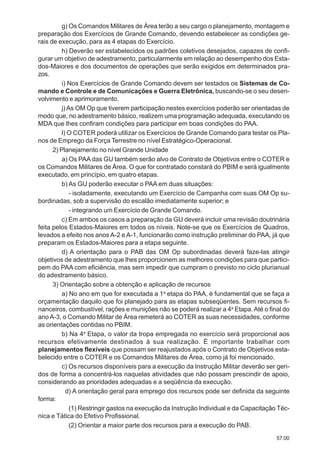 57.00
g) Os Comandos Militares de Área terão a seu cargo o planejamento, montagem e
preparação dos Exercícios de Grande Comando, devendo estabelecer as condições ge-
rais de execução, para as 4 etapas do Exercício.
h) Deverão ser estabelecidos os padrões coletivos desejados, capazes de confi-
gurar um objetivo de adestramento, particularmente em relação ao desempenho dos Esta-
dos-Maiores e dos documentos de operações que serão exigidos em determinados pra-
zos.
i) Nos Exercícios de Grande Comando devem ser testados os Sistemas de Co-
mando e Controle e de Comunicações e Guerra Eletrônica, buscando-se o seu desen-
volvimento e aprimoramento.
j) As OM Op que tiverem participação nestes exercícios poderão ser orientadas de
modo que, no adestramento básico, realizem uma programação adequada, executando os
MDA que lhes confiram condições para participar em boas condições do PAA.
l) O COTER poderá utilizar os Exercícios de Grande Comando para testar os Pla-
nos de Emprego da Força Terrestre no nível Estratégico-Operacional.
2) Planejamento no nível Grande Unidade
a) Os PAA das GU também serão alvo de Contrato de Objetivos entre o COTER e
os Comandos Militares de Área. O que for contratado constará do PBIM e será igualmente
executado, em princípio, em quatro etapas.
b) As GU poderão executar o PAA em duas situações:
- isoladamente, executando um Exercício de Campanha com suas OM Op su-
bordinadas, sob a supervisão do escalão imediatamente superior; e
- integrando um Exercício de Grande Comando.
c) Em ambos os casos a preparação da GU deverá incluir uma revisão doutrinária
feita pelos Estados-Maiores em todos os níveis. Note-se que os Exercícios de Quadros,
levados a efeito nos anos A-2 e A-1, funcionarão como instrução preliminar do PAA, já que
preparam os Estados-Maiores para a etapa seguinte.
d) A orientação para o PAB das OM Op subordinadas deverá faze-las atingir
objetivos de adestramento que lhes proporcionem as melhores condições para que partici-
pem do PAA com eficiência, mas sem impedir que cumpram o previsto no ciclo plurianual
do adestramento básico.
3) Orientação sobre a obtenção e aplicação de recursos
a) No ano em que for executada a 1a
etapa do PAA, é fundamental que se faça a
orçamentação daquilo que foi planejado para as etapas subseqüentes. Sem recursos fi-
nanceiros, combustível, rações e munições não se poderá realizar a 4a
Etapa.Até o final do
anoA-3, o Comando Militar de Área remeterá ao COTER as suas necessidades, conforme
as orientações contidas no PBIM.
b) Na 4a
Etapa, o valor da tropa empregada no exercício será proporcional aos
recursos efetivamente destinados à sua realização. É importante trabalhar com
planejamentos flexíveis que possam ser reajustados após o Contrato de Objetivos esta-
belecido entre o COTER e os Comandos Militares de Área, como já foi mencionado.
c) Os recursos disponíveis para a execução da Instrução Militar deverão ser geri-
dos de forma a concentrá-los naquelas atividades que não possam prescindir de apoio,
considerando as prioridades adequadas e a seqüência da execução.
d) A orientação geral para emprego dos recursos pode ser definida da seguinte
forma:
(1) Restringir gastos na execução da Instrução Individual e da Capacitação Téc-
nica e Tática do Efetivo Profissional.
(2) Orientar a maior parte dos recursos para a execução do PAB.
 