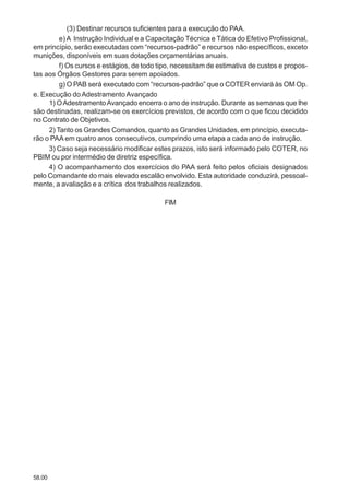 58.00
(3) Destinar recursos suficientes para a execução do PAA.
e)A Instrução Individual e a Capacitação Técnica e Tática do Efetivo Profissional,
em princípio, serão executadas com “recursos-padrão” e recursos não específicos, exceto
munições, disponíveis em suas dotações orçamentárias anuais.
f) Os cursos e estágios, de todo tipo, necessitam de estimativa de custos e propos-
tas aos Órgãos Gestores para serem apoiados.
g) O PAB será executado com “recursos-padrão” que o COTER enviará às OM Op.
e. Execução do Adestramento Avançado
1) OAdestramentoAvançado encerra o ano de instrução. Durante as semanas que lhe
são destinadas, realizam-se os exercícios previstos, de acordo com o que ficou decidido
no Contrato de Objetivos.
2) Tanto os Grandes Comandos, quanto as Grandes Unidades, em princípio, executa-
rão o PAA em quatro anos consecutivos, cumprindo uma etapa a cada ano de instrução.
3) Caso seja necessário modificar estes prazos, isto será informado pelo COTER, no
PBIM ou por intermédio de diretriz específica.
4) O acompanhamento dos exercícios do PAA será feito pelos oficiais designados
pelo Comandante do mais elevado escalão envolvido. Esta autoridade conduzirá, pessoal-
mente, a avaliação e a crítica dos trabalhos realizados.
FIM
 