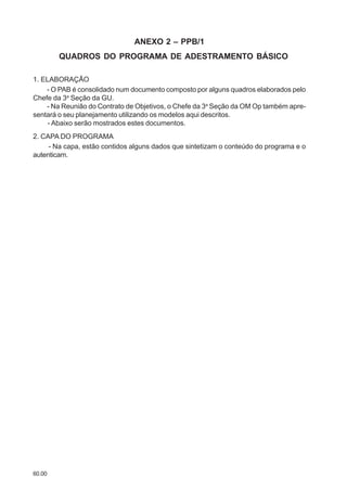 60.00
ANEXO 2 – PPB/1
QUADROS DO PROGRAMA DE ADESTRAMENTO BÁSICO
1. ELABORAÇÃO
- O PAB é consolidado num documento composto por alguns quadros elaborados pelo
Chefe da 3a
Seção da GU.
- Na Reunião do Contrato de Objetivos, o Chefe da 3a
Seção da OM Op também apre-
sentará o seu planejamento utilizando os modelos aqui descritos.
- Abaixo serão mostrados estes documentos.
2. CAPA DO PROGRAMA
- Na capa, estão contidos alguns dados que sintetizam o conteúdo do programa e o
autenticam.
 