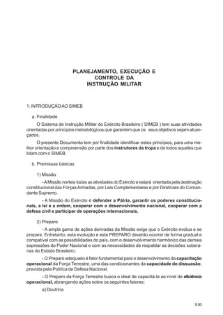 9.00
PLANEJAMENTO, EXECUÇÃO E
CONTROLE DA
INSTRUÇÃO MILITAR
1. INTRODUÇÃOAO SIMEB
a. Finalidade
O Sistema de Instrução Militar do Exército Brasileiro ( SIMEB ) tem suas atividades
orientadas por princípios metodológicos que garantem que os seus objetivos sejam alcan-
çados.
O presente Documento tem por finalidade identificar estes princípios, para uma me-
lhor orientação e compreensão por parte dos instrutores da tropa e de todos aqueles que
lidam com o SIMEB.
b. Premissas básicas
1) Missão
-AMissão norteia todas as atividades do Exército e estará orientada pela destinação
constitucional das Forças Armadas, por Leis Complementares e por Diretrizes do Coman-
dante Supremo.
- A Missão do Exército é defender a Pátria, garantir os poderes constitucio-
nais, a lei e a ordem, cooperar com o desenvolvimento nacional, cooperar com a
defesa civil e participar de operações internacionais.
2) Preparo
- A ampla gama de ações derivadas da Missão exige que o Exército evolua e se
prepare. Entretanto, esta evolução e este PREPARO deverão ocorrer de forma gradual e
compatível com as possibilidades do país, com o desenvolvimento harmônico das demais
expressões do Poder Nacional e com as necessidades de respaldar as decisões sobera-
nas do Estado Brasileiro.
- O Preparo adequado é fator fundamental para o desenvolvimento da capacitação
operacional da Força Terrestre, uma das condicionantes da capacidade de dissuasão,
prevista pela Política de Defesa Nacional.
- O Preparo da Força Terrestre busca o ideal de capacitá-la ao nível de eficiência
operacional, abrangendo ações sobre os seguintes fatores:
a) Doutrina
 