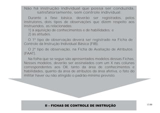 13.00
Não há instrução individual que possa ser conduzida,
satisfatoriamente, sem controle individual.
Durante a fase básica, deverão ser registrados, pelos
instrutores, dois tipos de observações que dizem respeito aos
instruendos, as relacionadas:
1) à aquisição de conhecimentos e de habilidades; e
2) às atitudes.
O 1º tipo de observação deverá ser registrado na Ficha de
Controle da Instrução Individual Básica (FIB).
O 2º tipo de observação, na Ficha de Avaliação de Atributos
(FAAT).
Na folha que se segue são apresentados modelos dessas Fichas.
Nesses modelos, deverão ser assinalados com um X nas colunas
correspondentes aos OII, tanto da área de conhecimentos e
habilidades, quanto da área de atributos da área afetiva, o fato do
militar haver ou não atingido o padrão-mínimo previsto.
II – FICHAS DE CONTROLE DE INSTRUÇÃO
 