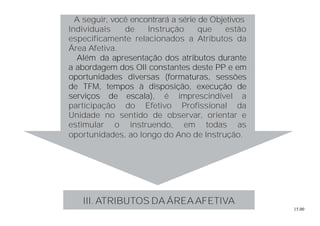 15.00
A seguir, você encontrará a série de Objetivos
Individuais de Instrução que estão
especificamente relacionados a Atributos da
Área Afetiva.
Além da apresentação dos atributos durante
a abordagem dos OII constantes deste PP e em
oportunidades diversas (formaturas, sessões
de TFM, tempos à disposição, execução de
serviços de escala), é imprescindível a
participação do Efetivo Profissional da
Unidade no sentido de observar, orientar e
estimular o instruendo, em todas as
oportunidades, ao longo do Ano de Instrução.
III. ATRIBUTOS DA ÁREAAFETIVA
 
