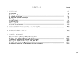 3.00
ÍNDICE – 1 Página
I. INTRODUÇÃO 6.00
1. Finalidade ................................................................................................................................................... 6.00
2. Objetivos da Fase ....................................................................................................................................... 6.00
3 . Estrutura da Instrução ............................................................................................................................................ 6.00
4 . Direção e Condução da Instrução ........................................................................................................................ 7.00
5.Avaliação .................................................................................................................................................................... 9.00
6.Tempo Estimado ......................................................................................................................................................... 9.00
7. Validação do PP.......................................................................................................................................................... 10.00
8. Estrutura do PP............................................................................................................................................................. 10.00
9. Normas Complementares ...................................................................................................................................................................... 11.00
II. MODELOS DE FICHAS DE CONTROLE DA INSTRUÇÃO............................................................................... 14.00
III. ATRIBUTOS DA ÁREAAFETIVA............................................................................................................................ 15.00
IV. QUADROS AUXILIARES
1. Quadro Síntese da Formação Básica do Combatente ............................................................................................ 19.00
2. Quadro Geral de Distribuição de Tempo da IIB .................................................................................................. 20.00
3. Exemplo de Distribuição de Instrução – IIB – 1ª Subfase................................................................................... 21.00
4. Exemplo de Distribuição de Instrução – IIB – 2ª Subfase................................................................................... 24.00
5. Modelo de um Dia de Instrução ............................................................................................................................................................ 25.00
6. Exemplo de Quadro de Trabalho semanal para o Acampamento ...................................................................... 26.00
 