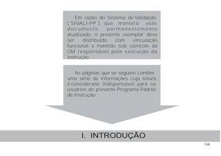 5.00
Em razão do Sistema de Validação
( SIVALI-PP ), que manterá este
doc um e nto pe rm a nente m e nte
atualizado, o presente exemplar deve
ser distribuído com vinculação
funcional e mantido sob controle da
OM responsável pela execução da
instrução.
As páginas que se seguem contêm
uma série de informações cuja leitura
é considerada indispensável para os
usuários do presente Programa-Padrão
de Instrução.
I. INTRODUÇÃO
 