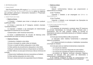6.00
I. INTRODUÇÃO
1. FINALIDADE
Este Programa-Padrão (PP) regula a Fase de Instrução Individual
Básica do Período de Instrução Individual e define os objetivos
que permitem padronizar o treinamento necessário à “Preparação
Básica do Combatente “.
2. OBJETIVOS DA FASE
a. Objetivos Gerais.
1) Preparar o Soldado para iniciar a instrução em qualquer
qualificação militar.
2) Formar o reservista de 2ª Categoria, também chamado
“Combatente Básico”.
3) Capacitar o Soldado a ser empregado em determinadas
Operações de Garantia da Lei e da Ordem.
4) Desenvolver o valor moral dos instruendos.
5) Iniciar o estabelecimento de vínculos de liderança entre
comandantes (em todos os níveis) e comandados.
b. Objetivos Parciais.
1) Ambientar o Soldado à vida militar.
2) Iniciar a formação do caráter militar do Soldado.
3) Iniciar a criação de hábitos adequados à vida militar.
4) Obter padrões de procedimentos adequados à vida militar.
5) Adquirir conhecimentos básicos indispensáveis ao Soldado.
6) Obter reflexos na execução de técnicas e táticas individuais de
combate.
7) Desenvolver habilitações técnicas necessárias ao Soldado.
8) Obter padrões adequados de ordem unida.
9) Iniciar o desenvolvimento da capacidade física do Soldado.
c. Objetivos síntese
1) Da fase:
Adquirir conhecimentos básicos que proporcionem a
sobrevivência no combate.
2) Da 1ª Subfase:
Capacitar o Soldado a ser empregado na Defesa do
Aquartelamento.
3) Da 2ª Subfase
Capacitar o Soldado a ser empregado nas Operações de
Garantia da Lei e da Ordem.
3. ESTRUTURA DA INSTRUÇÃO
a. Características
1) O programa de treinamento constante deste PP baseia-se
no princípio metodológico da instrução militar orientada para o
desempenho. Tem em vista, portanto, habilitar os recrutas ao
desempenho de todas as atividades básicas de um Soldado, qualquer
que seja a QMG.
2)AInstrução Individual Básica (IIB) compreende:
a) Instruções sobre matérias fundamentais à preparação
básica do combatente.
b) O desenvolvimento de atitudes e habilidades necessárias
à formação do Soldado.
3) Ainstrução sobre as matérias fundamentais compreende :
- um conjunto de matérias;
- um conjunto de assuntos integrantes de cada matéria;
- um conjunto de sugestões de objetivos intermediários; e
- um conjunto de objetivos terminais chamados Objetivos
Individuais de Instrução (OII), que podem ser relacionados a
conhecimentos, a habilidades e a atitudes.
4) As matérias constituem as áreas de conhecimentos e de
habilidades necessárias à “Preparação Básica do Combatente”.
 