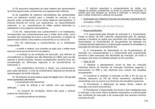 7.00
5) Os assuntos integrantes de cada matéria são apresentados
de forma seqüenciada, constituindo os programas das matérias.
6) As sugestões de objetivos intermediários são apresentadas
como um elemento auxiliar para o trabalho do instrutor. A um
assunto pode corresponder um ou vários objetivos intermediários. O
instrutor, levando em conta sua experiência, as disponibilidades
materiais e as características do militar, poderá reformular ou
estabelecer novos objetivos intermediários.
7) Os OII , relacionados aos conhecimentos e às habilidades,
correspondem aos comportamentos que o militar deve exibir, como
resultado das atividades de ensino a que foi submetido, no âmbito de
determinada matéria. Uma matéria compreende um ou vários OII.
Um OII relacionado a conhecimentos ou a habilidades
compreende:
- a tarefa a realizar, que consiste na ação que o militar deve
executar como prova de domínio do objetivo;
- a condição ou as condições de execução, que definem as
circunstâncias ou situações que são oferecidas ao militar, para que ele
execute a tarefa proposta. Essa(s) condição(ões) deve(m) levar em
consideração as diferenças regionais e as características do
instruendo; e
- o(s) padrão(ões) mínimo(s) a atingir, que caracteriza(m),
para cada instruendo, o nível de conhecimento adquirido em termos de
aprendizagem da tarefa indicada.
8) Os atributos da área afetiva devemter relação como OII que está
sendoapresentadopeloinstrutor.
Compreendem três elementos:
- o nome do atributo a ser exibido, com sua respectiva
definição;
- um conjunto de condições, dentro das quais o atributo
poderá ser observado; e
- o padrão-evidência do atributo.
O instrutor apreciará o comportamento do militar, em
relação ao atributo considerado, ao longo do período de instrução. O
padrão terá sido atingido se, durante a instrução, o instrutor julgar
que o militar evidenciou o atributo em questão.
b. Explicação dos Objetivos Parciais da Instrução Individual do EV
Consultar o PPB/1.
4. DIREÇÃO E CONDUÇÃO DA INSTRUÇÃO
a. Responsabilidades
1) O responsável pela Direção da Instrução é o Comandante,
Chefe ou Diretor de OM. Cabe-lhe, assessorado pelo S3, planejar,
orientar e fiscalizar as ações que permitirão aos Comandantes das
Subunidades ou Comandantes de Grupamentos de Instrução (ou
correspondentes) elaborarem a programação semanal de atividades e a
execução da instrução propriamente dita.
2) O Comandante de Subunidade ou de Grupamento(s) de
Instrução (ou correspondente) é o responsável pela programação
semanal e pela execução das atividades de instrução, de modo a
conseguir que todos os soldados atinjam os OII previstos.
b. Ação do S3
1) Realizar o planejamento inicial da fase de instrução
individual básica do Período de Instrução Individual, segundo o
preconizado no PIM e nas diretrizes e/ou ordens dos escalões
enquadrantes.
2) Coordenar e controlar a instrução na OM, a fim de que os
militares alcancem os OII de forma harmônica, equilibrada e
consentânea com os prazos e as diretrizes dos escalões superiores.
3) Providenciar a elaboração de testes, fichas, ordens de
instrução e de outros documentos.
4) Providenciar a organização dos locais e das instalações para
a instrução, e de outros meios auxiliares necessários à uniformização
das condições de execução e de consecução dos padrões mínimos
previstos nos OII.
 
