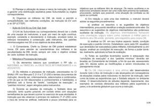 8.00
5) Planejar a utilização de áreas e meios de instrução, de forma
a garantir uma distribuição eqüitativa pelas Subunidades ou órgãos
correspondentes.
6) Organizar os militares da OM, de modo a permitir a
compatibilidade, nas melhores condições, da instrução do EV com
a do EP (CTTEP).
c. Ação do Cmt SU ou Cmt Gpt Instr
O Cmt de Subunidade (ou correspondente) deverá ser o chefe
de uma equipe de instrutores, a qual, por meio de ação contínua,
exemplo constante e devotamento à instrução, envidará todos os
esforços necessários à consecução, pelo instruendo, dos padrões
mínimos exigidos nos OII e nos objetivos da área afetiva.
d. O Comandante, Chefe ou Diretor de OM poderá estabelecer
novos OII para atender às características dos militares e às
peculiaridades da OM, tendo sempre em vista o objetivo síntese
de cada subfase de instrução.
e. Métodos e Processos de Instrução
1) Os elementos básicos que constituem o PP são as
MATÉRIAS, as TAREFAS, os OBJETIVOS INTERMEDIÁRIOS e os
ASSUNTOS.
2) Os métodos e processos de instrução, preconizados no CI
SIVALI- PP, nos Manuais C 21-5 e T 21-250 e demais documentos de
instrução, deverão ser, criteriosamente, selecionados e combinados,
a fim de que os OII relacionados a conhecimentos e habilidades, e
definidos sob a forma de “tarefa”, “condições de execução’’, e
“padrões mínimos”, sejam atingidos pelos instruendos.
3) Durante as sessões de instrução, o Soldado deve ser
colocado, tanto quanto possível, em contato direto com situações
semelhantes às que devam ocorrer no exercício de suas atividades. A
instrução que não observar o princípio do realismo (T 21-250) corre
o risco de tornar-se artificial, ineficiente e pouco orientada para os
objetivos que os militares têm de alcançar. Os meios auxiliares e os
exercícios simulados devem dar uma visão bem próxima da realidade,
procurando, sempre que possível, uma situação de combate ou de
apoio ao combate.
4) Em relação a cada uma das matérias, o instrutor deverá
adotar os seguintes procedimentos:
a) analisar os assuntos e as sugestões de objetivos
intermediários, procurando identificar a relação existente entre eles. Os
assuntos e as sugestões de objetivos intermediários são poderosos
auxiliares da instrução. Os objetivos intermediários fornecem
uma orientação segura sobre como conduzir o militar para o
domínio dos OII sendo, portanto, pré-requisitos para esses OII.
b) analisar os OII em seu tríplice aspecto: tarefa, condição
de execução e padrão mínimo. Estabelecer, para cada OII, aquele(s)
que deverá(ão) ser executado(s) pelos militares, individualmente ou em
equipe; analisar as condições de execução, de forma a poder torná-
las, realmente, aplicáveis na fase de avaliação.
5) Todas as questões levantadas quanto à adequação das
“condições de execução” e dos “padrões mínimos’’ deverão ser
levadas ao Comandante da Unidade, a fim de que ele, assessorado
pelo S3, decida sobre as modificações a serem introduzidas no
planejamento inicial.
6) Os OII relacionados à área afetiva são desenvolvidos
durante todo o Ano de Instrução e são alcançados em conseqüência
de situações criadas pelos instrutores no decorrer da instrução, bem
como de todas as experiências que o Soldado adquire no ambiente
militar. O desenvolvimento de atitudes depende, basicamente, dos
exemplos de conduta oferecidos aos militares pelos superiores e
pares, e do ambiente global em que ocorre a instrução.
 