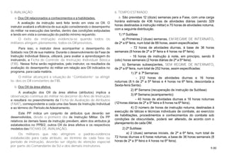 9.00
5. AVALIAÇÃO
a. Dos OII relacionados a conhecimentos e a habilidades.
A avaliação da instrução será feita tendo em vista os OII. O
instrutor avaliará a eficiência de sua ação considerando o desempenho
do militar na execução das tarefas, dentro das condições estipuladas
e tendo em vista a consecução do padrão mínimo requerido.
O êxito da instrução evidencia-se quando todos os
militares atingem, plenamente, todos os OII previstos.
Para isso, o instrutor deve acompanhar o desempenho do
Soldado nos OII de sua matéria. Durante o desenvolvimento da Fase de
Instrução Individual Básica, utilizará, para avaliar a aprendizagem do
instruendo, a Ficha de Controle da Instrução Individual Básica
(FIB). Nessa ficha serão registrados, pelo instrutor, os resultados da
avaliação do desempenho do militar em relação aos OII indicados no
programa, para cada matéria.
O militar alcançará a situação de “Combatente” se atingir
to- dos os OII constantes da FIB.
b. Dos OII da área afetiva.
A avaliação dos OII da área afetiva (atributos) implica a
observação contínua do militar no decorrer do Ano de Instrução
e resultará no preenchimento da Ficha de Avaliação de Atributos
(FAAT), correspondente a cada uma das fases da Instrução Individual
e ao término do Período de Adestramento.
Este PP indica um conjunto de atributos que deverão ser
desenvolvidos, desde o primeiro dia de Instrução Militar. Os PP
relativos às demais fases de instrução prevêem, além dos atributos já
estabelecidos no PPB/2, outros OII da área afetiva e os respectivos
modelos das FICHAS DE AVALIAÇÃO.
Os militares que não atingirem o padrão-evidência
estabelecido para cada atributo, ao término de cada fase ou
período de instrução, deverão ser objeto de atenção especial
por parte do Comandante da SU e dos demais instrutores.
6. TEMPO ESTIMADO
a. São previstas 12 (doze) semanas para a Fase, com uma carga
horária estimada de 436 horas de atividades diárias (sendo 329
horas destinadas à instrução militar) e 70 horas de atividades noturna,
com a seguinte distribuição.
1) 1ª Subfase
a) Primeiras 2 (duas) semanas, EM REGIME DE INTERNATO,
de 2ª a 6ª feira, num total de 88 horas, assim especificadas:
- 72 horas de atividades diurnas, à base de 36 horas
semanais (8 horas de 2ª a 5ª feira e 4 horas na 6ª feira).
- 16 horas de instrução à noite, em princípio, sendo 8
(oito) horas semanais (2 horas diárias de 2ª a 5ª feira).
b) Semanas subseqüentes, SEM REGIME DE INTERNATO,
de 2ª a 6ª feira, num total de 252 horas, assim especificadas:
1) 3ª à 7ªSemanas:
- 212 horas de atividades diurnas e 16 horas
noturnas (8 h de 2ª a 5ª feiras e 4 horas na 6ª feira, descontada a
Sexta-feira Santa).
2) 8ª Semana (recuperação de instrução da Subfase)
3) 9ª Semana (acampamento):
- 40 horas de atividades diurnas e 16 horas noturnas
(12horas diárias de 2ª a 5ª feira e 8 horas na 6ª feira).
4) O número de horas de instrução noturna, destinadas à
execução de táticas e técnicas individuais de combate, ao exercício
de habilitações, procedimentos e conhecimentos do combate sob
condições de obscuridade, poderá ser alterado, de acordo com o
planejamento de cada OM.
2) 2ª Subfase:
a) 2 (duas) semanas iniciais, de 2ª a 6ª feira, num total de
72 horas diurnas e 6 horas noturnas, a base de 36 horas semanais (8
horas de 2ª a 5ª feira e 4 horas na 6ª feira).
 