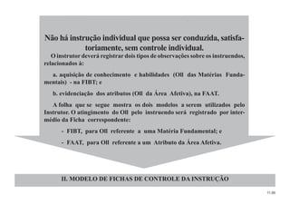 11.00
Não há instrução individual que possa ser conduzida, satisfa-
toriamente, sem controle individual.
O instrutor deverá registrar dois tipos de observações sobre os instruendos,
relacionados à:
a. aquisição de conhecimento e habilidades (Oll das Matérias Funda-
mentais) - na FIBT; e
b. evidenciação dos atributos (Oll da Área Afetiva), na FAAT.
A folha que se segue mostra os dois modelos a serem utilizados pelo
Instrutor. O atingimento do Oll pelo instruendo será registrado por inter-
médio da Ficha correspondente:
- FIBT, para Oll referente a uma Matéria Fundamental; e
- FAAT, para Oll referente a um Atributo da Área Afetiva.
II. MODELO DE FICHAS DE CONTROLE DA INSTRUÇÃO
 