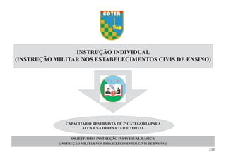 2.00
OBJETIVO DA INSTRUÇÃO INDIVIDUAL BÁSICA
(INSTRUÇÃO MILITAR NOS ESTABELECIMENTOS CIVIS DE ENSINO)
CAPACITAR O RESERVISTA DE 2ª CATEGORIA PARA
ATUAR NA DEFESA TERRITORIAL
INSTRUÇÃO INDIVIDUAL
(INSTRUÇÃO MILITAR NOS ESTABELECIMENTOS CIVIS DE ENSINO)
 