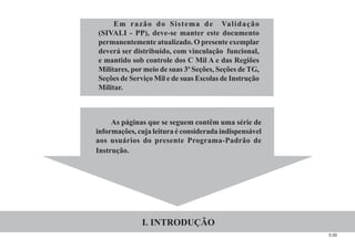 5.00
Em razão do Sistema de Validação
(SIVALI - PP), deve-se manter este documento
permanentemente atualizado. O presente exemplar
deverá ser distribuído, com vinculação funcional,
e mantido sob controle dos C Mil A e das Regiões
Militares, por meio de suas 3ª Seções, Seções de TG,
Seções de Serviço Mil e de suas Escolas de Instrução
Militar.
As páginas que se seguem contêm uma série de
informações, cuja leitura é considerada indispensável
aos usuários do presente Programa-Padrão de
Instrução.
I. INTRODUÇÃO
 