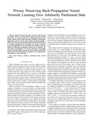 1 
Privacy Preserving Back-Propagation Neural 
Network Learning Over Arbitrarily Partitioned Data 
Ankur Bansal Tingting Chen Sheng Zhong 
Computer Science and Engineering Department 
State University of New york at Buffalo 
Amherst, NY 14260, U. S. A 
Email : {abansal5, tchen9, szhong}@cse.buffalo.edu 
Abstract—Neural Networks have been an active research area 
for decades. However, privacy bothers many when the training 
dataset for the neural networks is distributed between two 
parties, which is quite common nowadays. Existing cryptographic 
approaches such as secure scalar product protocol provide a 
secure way for neural network learning when the training dataset 
is vertically partitioned. In this paper we present a privacy 
preserving algorithm for the neural network learning when the 
dataset is arbitrarily partitioned between the two parties. We 
show that our algorithm is very secure and leaks no knowledge 
(except the final weights learned by both parties) about other 
party’s data. We demonstrate the efficiency of our algorithm by 
experiments on real world data. 
Index Terms—Privacy, Arbitrary Partitioned Data, Neural 
Network 
I. INTRODUCTION 
Neural Networks have been an active research area for 
decades. Trained neural networks can predict efficient outputs 
which might be difficult to obtain in the real world. The 
expansion of internet and world wide web has made it easier 
to gather data from many sources [5], [10]. Training neural 
network from the distributed data is common: for example, 
making use of data from many hospitals to train the neural 
network to predict a certain disease, collecting datasets of pur-chased 
items from different grocery stores and training neural 
network from those to predict a certain pattern of purchased 
items. When training neural network from distributed data, 
privacy is a major concern. 
With the invention of new technologies, whether it is data 
mining, in databases or in any networks, resolving privacy 
problems has become very important. Because all sorts of data 
is collected from many sources, the field of machine learning is 
equally growing and so are the concerns regarding the privacy. 
Data providers for machine learning are not willing to train 
the neural network with their data at the expense of privacy 
and even if they do participate in the training they might 
either remove some information from their data or can provide 
false information. Recent surveys [5] from web users conclude 
that huge percentage of people are concerned about releasing 
their private data in any form to the outside world. HIPAA, 
Correspondence Author: Sheng Zhong, Department of Computer Science 
and Engineering, State University of New York at Buffalo, Amherst, NY 
14260, U. S. A. Phone: +1-716-645-3180 ext. 107. Fax: +1-716-645-3464. 
Email: szhong@cse.buffalo.edu 
Health Insurance Portability and Accountability Act rule [13] 
prohibits to use individuals’ medical records and other per-sonal 
health related information for personal or distribution 
uses. Even the insurance companies have to take permission to 
disclose anyone’s health related data [11]. So whenever there 
is distributed data for machine learning, privacy measures are 
must. 
The datasets used for neural network training can be col-lectively 
seen as a virtual database. In the distributed data 
scenario this database can be partitioned in many ways. When 
some rows of the database are with one party and the other 
party holds the rest of the rows of the database, this is called 
horizontal partitioned database. In such a case for neural 
network training this does not pose a significant privacy threat 
since each data holder can train the network in turns. When 
some columns of the database are with one party and other 
party holds the rest of the columns, this is called vertical 
partitioning of the datasets for training. Chen and Zhong [6] 
propose privacy preserving algorithm in the neural networks 
when the training data is vertically partitioned. Their algorithm 
is efficient and provides strong privacy guarantees. There is yet 
another category for partitioned data (arbitrary partitioning) 
which is studied in this paper. To the best of our knowledge 
the problem of privacy preserving neural network learning over 
arbitrarily partitioned data has not been solved. 
In arbitrary partitioning of data between two parties, there 
is no specific order of how the data is divided between two 
parties. Combined data of two parties can be collectively seen 
as a database. Specifically if we have database D, consisting 
of n rows {DB1,DB2, · · · ,DBn}, and each row DBi (i goes 
from 1 to n) contains m attributes, then in each row, A holds 
a subset DBA 
i of j attributes and B holds a subset DBB 
i of k 
attributes (where k=m-j) such that DBi = DBA 
i and 
i ∪ DBB 
i ∩ DBB 
i = ∅. In each row, the number of attributes in 
DBA 
two subsets can be equal (j=k) but does not have to be equal 
that is,(j6= k). It might happen that j=m which means that A 
completely holds that row, in rows where j=0, B completely 
holds that row. 
In this paper we propose a privacy preserving algorithm 
for back-propagation neural network learning when the data 
is arbitrarily partitioned. Our contributions can be summarized 
as follows. (1) To the best of our knowledge we are the first to 
propose privacy preserving algorithm for the neural networks 
when the data is arbitrarily partitioned. (2) Our algorithm is 
 