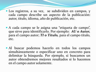 Los registros, a su vez,  se subdividen en campos, y cada campo describe un aspecto de la publicación: autor, título, idioma, año de publicación, etc. A cada campo se le asigna una “etiqueta de campo”, que sirve para identificarlo. Por ejemplo:  AU o Autor, para el campo autor; TI o Título, para el campo título, etc. Al buscar podemos hacerlo en todos los campos simultáneamente o especificar uno en concreto para delimitar la búsqueda. Por ejemplo, si buscamos un autor obtendremos mejores resultados si lo hacemos en el campo autor solamente. 