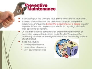  It is based upon the principle that ‘prevention is better than cure’.
 It is a set of activities that are performed on plant equipment,
machinery, and systems before the occurrence of a failure in order
to protect them and to prevent or eliminate any degradation in
their operating conditions.
 Or the maintenance carried out at predetermined intervals or
according to prescribed criteria and intended to reduce the
probability of failure or the degradation of the functioning and the
effects limited.
 It has three types
 Running maintenance
 Scheduled maintenance
 Shut down maintenance
 