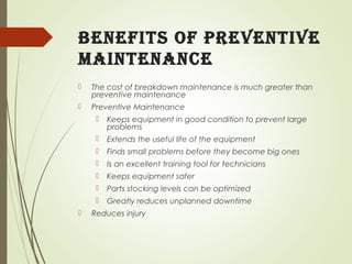 Benefits of Preventive
Maintenance
 The cost of breakdown maintenance is much greater than
preventive maintenance
 Preventive Maintenance
 Keeps equipment in good condition to prevent large
problems
 Extends the useful life of the equipment
 Finds small problems before they become big ones
 Is an excellent training tool for technicians
 Keeps equipment safer
 Parts stocking levels can be optimized
 Greatly reduces unplanned downtime
 Reduces injury
 
