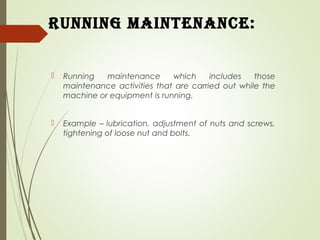 running Maintenance:
 Running maintenance which includes those
maintenance activities that are carried out while the
machine or equipment is running.
 Example – lubrication, adjustment of nuts and screws,
tightening of loose nut and bolts.
 